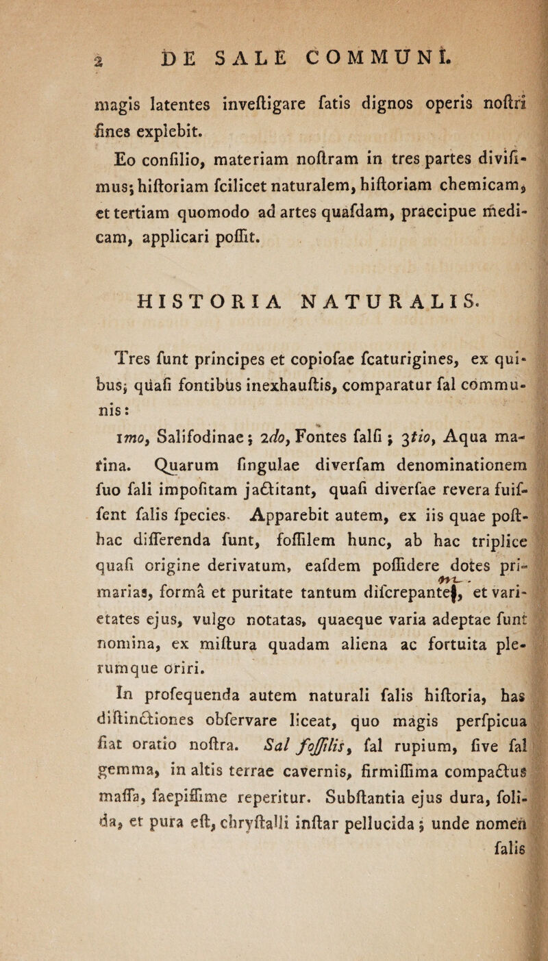 % magis latentes inveftigare fatis dignos operis noflrl fines explebit. Eo confilio, materiam nofiram in tres partes divifl- mus-,hiftoriam fcilicet naturalem, hifloriam chemicam, et tertiam quomodo ad artes quafdam, praecipue medi¬ cam, applicari poffit. HISTORIA NATURALIS. Tres funt principes et copiofae fcaturigines, ex qui¬ bus; qtiafi fontibus inexhauftis, comparatur fal commu¬ nis : « « * imo, Salifodinae; 2do, Fontes falfi ; ^tio, Aqua ma¬ rina. Quarum fingulae diverfam denominationem fuo fali impofitam ja&itant, quafi diverfae revera fuif- fent falis fpecies. Apparebit autem, ex iis quae poft- hac differenda funt, foffilem hunc, ab hac triplice quafi origine derivatum, eafdem poffidere dotes pri» A . marias, forma et puritate tantum difcrepante|, et vari¬ etates ejus, vulgo notatas, quaeque varia adeptae funt nomina, ex miftura quadam aliena ac fortuita ple¬ rumque oriri. In profequenda autem naturali falis hifloria, has diftinftiones obfervare liceat, quo magis perfpicua fiat oratio noftra. Sal fojjilis, fal rupium, five fal gemma, in altis terrae cavernis, firmiffima compa&us maffa, faepiflime reperitur. Subftantia ejus dura, foli- da, et pura eft, chryftaUI inftar pellucida ; unde nomen falis - 1