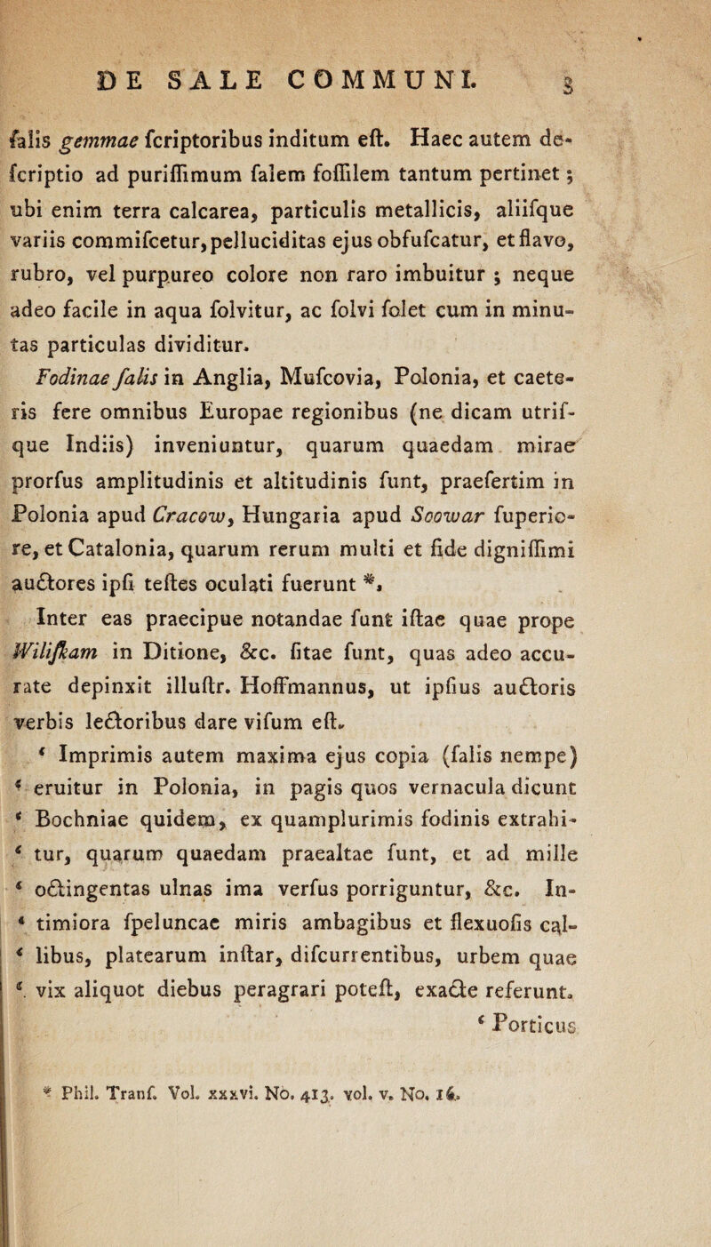 falis gemmae fcriptoribus inditum eft. Haec autem de- fcriptio ad puriflimum faiem foflilem tantum pertinet; ubi enim terra calcarea, particulis metallicis, aliifque variis commifcetur,pelluciditas ejus obfufcatur, et flavo, rubro, vel purpureo colore non raro imbuitur ; neque adeo facile in aqua folvitur, ac folvi folet cum in minu¬ tas particulas dividitur. Fodinae falis in Anglia, Mufcovia, Polonia, et caete- ris fere omnibus Europae regionibus (ne dicam utrif- que Indiis) inveniuntur, quarum quaedam mirae prorfus amplitudinis et altitudinis funt, praefertim in Polonia apud Cracowy Hungaria apud Soowar fuperio* re, et Catalonia, quarum rerum multi et fide digniflimi audfores ipfi teftes oculati fuerunt Inter eas praecipue notandae funt iftae quae prope Wilifkam in Ditione, &c. fitae funt, quas adeo accu¬ rate depinxit illuftr. Hoffmannus, ut ipfius audloris verbis leporibus dare vifum eft. 4 Imprimis autem maxima ejus copia (falis nempe) 4 eruitur in Polonia, in pagis quos vernacula dicunt 4 Bochniae quidem, ex quamplurimis fodinis extrahi- 4 tur, quarum quaedam praealtae funt, et ad mille 4 o&ingentas ulnas ima verfus porriguntur, &c. In- 4 timiora fpeluncac miris ambagibus et flexuofis ctft- 4 libus, platearum inftar, difcurrentibus, urbem quae 2 vix aliquot diebus peragrari poteft, exadle referunt. 4 Porticus * Phil. Tranf. Vol. xxxvi. No, 413. vol, v. No. i4.