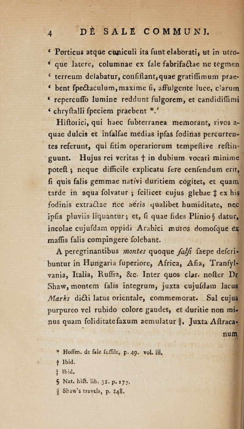 * Porticus atque cuniculi ita funt elaborati, ut in utro- * que latere, columnae ex fale fabrifa&ae ne tegmen f terreum delabatur, confifiant,quae gratiffimum prae- * bent fpe£taculum,maxime fi, affulgente luce, clarum * repercuffo lumine reddunt fulgorem, et candidiffimi f chryftalli fpeciem praebent Hiftoiici, qui haec fubterranea memorant, rivos a- quae dulcis et infalfae medias ipfas fodinas percurren¬ tes referunt, qui fitim operariorum tempeftive reftiu- guunt. Hujus rei veritas + in dubium vocari minime potefl; neque difficile explicatu fere cenfendum erit, fi quis falis gemmae nativi duritiem cogitet, et quam tarde in aqua folvatur ; fcilicet cujus glebae J ex his fodinis extrariae nec aeris qualibet humiditate, nec ipfis pluviis liquantur; et, fi quae fides Plinio § datur, incolae cujufdam oppidi Arabici muios domofque 6$ maffis falis compingere folebant. A peregrinantibus montes quoque fatfi faepe defcri* buntur in Hpngaria fuperiore, Africa, Afia, Tranfyl- vania, Italia, Ruffia, &c. Inter quos clar. nofter Dr Shaw, montem falis integrum, juxta cujufdam lacus Marks di£ti latus orientale, commemorat. Sal cujus purpureo vel rubido colore gaudet, et duritie non mi¬ nus quam fol i ditate fax um aemulatur ||, Juxta Aftraca* num . • . M * Hoftm. de fale fcflile, p, 49. vol. iii, f Ibid. i Ibid. § Nat. hift. lib. 31. p. 177. jj Shaw’s travels, p. 148.