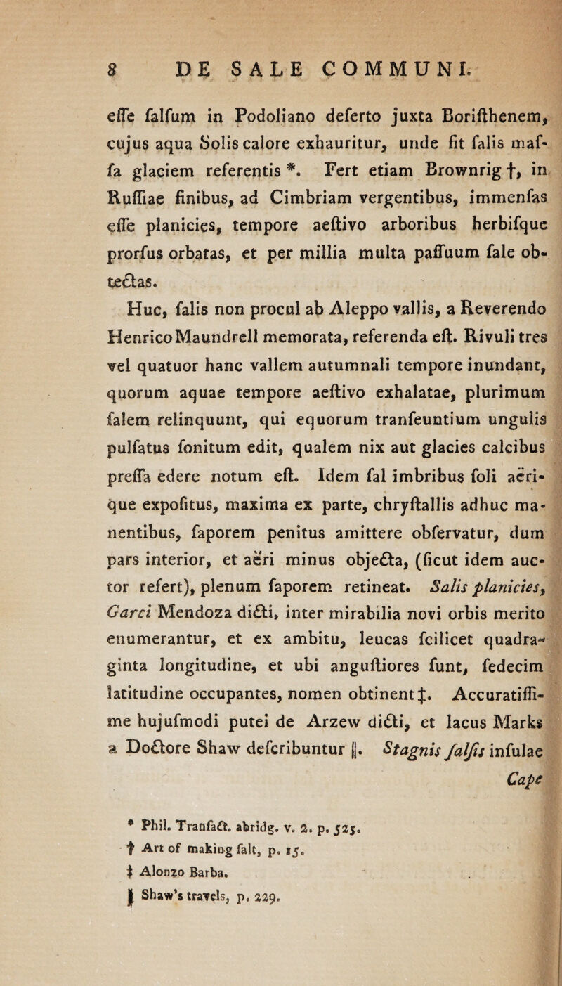 efle falfum in Podoliano deferto juxta Borifthenem, cujus aqua Solis calore exhauritur, unde fit falis maf- fa glaciem referentis *. Fert etiam Brownrig f, in Rufliae finibus, ad Cimbriam vergentibus, immenfas efie planicies, tempore aeftivo arboribus herbifque prorfus orbatas, et per millia multa pafTuum fale ob¬ tectas. Huc, falis non procul ab Aleppo vallis, a Reverendo HenricoMaundrell memorata, referenda eft. Rivuli tres vel quatuor hanc vallem autumnali tempore inundant, quorum aquae tempore aeftivo exhalatae, plurimum falem relinquunt, qui equorum tranfeuntium ungulis pulfatus fonitum edit, qualem nix aut glacies calcibus preffa edere notum eft. Idem fal imbribus foli aeri¬ que expofitus, maxima ex parte, chryftallis adhuc ma¬ nentibus, faporem penitus amittere obfervatur, dum pars interior, et aeri minus obje£ta, (ficut idem auc¬ tor refert), plenum faporem retineat. Salis planicies, Garci Mendoza di£U> inter mirabilia novi orbis merito enumerantur, et ex ambitu, leucas fcilicet quadra¬ ginta longitudine, et ubi anguftiores funt, fedecim latitudine occupantes, nomen obtinent J. Accuratiffi- me hujufmodi putei de Arzew di&i, et lacus Marks a Doftore Shaw defcribuntur ||. Stagnis falfis infulae Cape * Phil. Tranfaft. abridg. v. 2» p. 525. t Art of making falt, p. 15. f Alonjo Barba, | Shaw’s travels, p. 229.