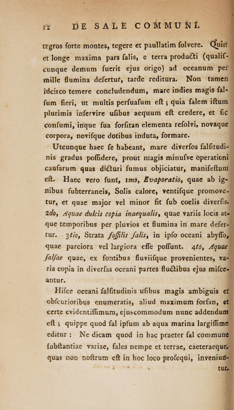 11 tegros forte montes, tegere et paullatim folvere. Quid et longe maxima pars falis, e terra produ£ti (qualif- cunque demum fuerit ejus origo) ad oceanum per mille flumina defertur, tarde reditura. Non tamen idcirco temere concludendum, mare indies magis fal» fum fieri, iit multis perfuafum eft ; quia falem iftum plurimis infervire uflbus aequum eft credere, et fic confumi, inque fua forfitan elementa refolvi, novaque corpora, novifque dotibus induta, formare. Utcunque haec fe habeant, mare diverfos falfitudi- nis gradus pofiidere, prout magis minufve operationi caufarum quas di&uri fumus objiciatur, manifeftuni eft. Haec vero funt, imo, Evaporatio, quae ab ig¬ nibus fubterraneis, Solis calore, ventifque promove, tur, et quae major vel minor fit fub coelis diverfis. 2<&, Aquae dulcis Copia inaequalis, qUae variis locis at¬ que temporibus per pluvios et flumina in mare defer¬ tur. 3 tio, Strata fojfilis falis, in ipfo oceani abyflo, quae parciora vel largiora efle poflunt. 4to. Aquae falfae quae, ex fontibus fluviifque provenientes, va¬ ria copia in diverfas oceani partes flu&ibus ejus mifce- antur. Hifce oceani falfitudinis uflbus magis ambiguis et obfcurioribus enumeratis, aliud maximum forfan, et certe evidentiflimum, ejuscommodum nunc addendum eft ; quippe quod fal ipfum ab aqua marina largiflime editur : Ne dicam quod in hac praeter fal commune fubftantiae variae, fales nempe et terrae, caeteraeque,- quas non noftrum eft in hoc loco profequi, inveniurf- tur#