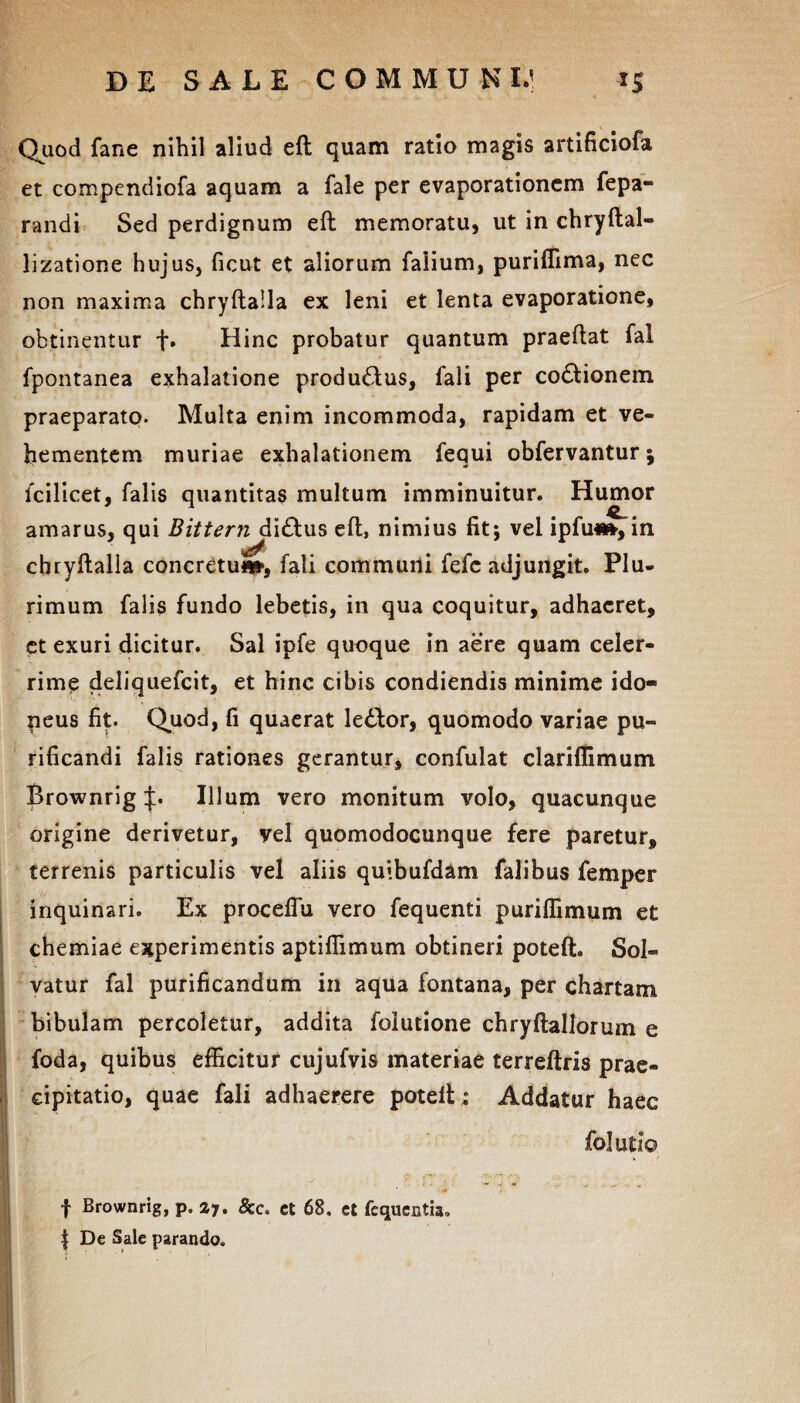 Quod fane nihil aliud eft quam ratio magis artificiofa et compendiofa aquam a fale per evaporationem fepa- randi Sed perdignum eft memoratu, ut in chryftal- lizatione hujus, ficut et aliorum falium, puriflima, nec non maxima chryftalla ex leni et lenta evaporatione, obtinentur +• Hinc probatur quantum praeftat fal fpontanea exhalatione produ&us, fali per co6tionem praeparato. Multa enim incommoda, rapidam et ve¬ hementem muriae exhalationem fequi obfervantur; fcilicet, falis quantitas multum imminuitur. Humor amarus, qui Bittern di&us eft, nimius fit; vel ipfm», in chryftalla concretui, fali communi fefc adjungit. Plu¬ rimum falis fundo lebetis, in qua coquitur, adhaeret, et exuri dicitur. Sal ipfe quoque in aere quam celer¬ rime deliquefcit, et hinc cibis condiendis minime ido¬ neus fit. Quod, fi quaerat le£tor, quomodo variae pu¬ rificandi falis rationes gerantur, confulat clariffimum Brownrig p Illum vero monitum volo, quacunque origine derivetur, vel quomodocunque fere paretur, terrenis particulis vel aliis quibufdam falibus femper inquinari. Ex proceffu vero fequenti puriffimum et chemiae experimentis aptifiimum obtineri poteft. Sol¬ vatur fal purificandum in aqua fontana, per chartam bibulam percoletur, addita folutione chryftallorum e foda, quibus efficitur cujufvis materiae terreftris prae¬ cipitatio, quae fali adhaerere poteft ; Addatur haec folutio f Brownrig, p. 27. 8cc. ct 68. et fequentia. | De Sale parando.