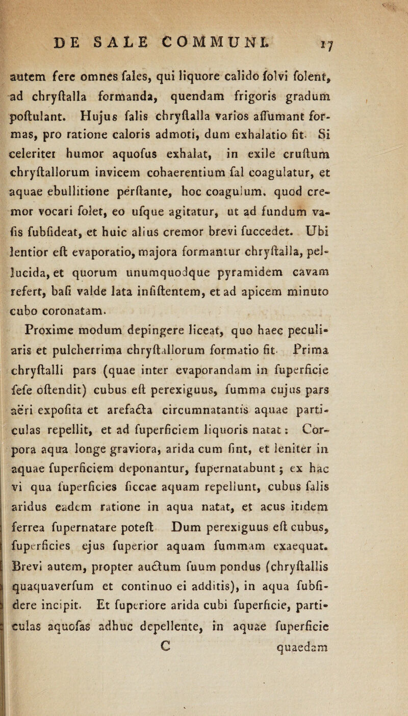 autem fere omnes fales, qui liquore calido folvi folent, ad chryftalla formanda, quendam frigoris gradum poftulant. Hujus falis chryftalla varios aftumant for¬ mas, pro ratione caloris admoti, dum exhalatio fit Si celeritei humor aquofus exhalat, in exile cruftum chryftallorum invicem cohaerentium fal coagulatur, et aquae ebullitione perflante, hoc coagulum, quod cre¬ mor vocari folet, eo ufque agitatur, ut ad fundum va- fis fubfideat, et huic alius cremor brevi fuccedet. Ubi lentior eft evaporatio, majora formantur chryftalla, pei~ lucida, et quorum unumquodque pyramidem cavam refert, bafi valde lata infiftentem, et ad apicem minuto cubo coronatam. Proxime modum depingere liceat, quo haec peculi¬ aris et pulcherrima chryftallorum formatio fit Prima chryftalli pars (quae inter evaporandam in fuperficie fele oftendit) cubus eft perexiguus, fu mina cujus pars aeri expofita et arefadla circumnatantis aquae parti* culas repellit, et ad fuperficiem liquoris natat: Cor« pora aqua longe graviora, arida cum fint, et leniter in aquae fuperficiem deponantur, fupernatabunt ; ex hae vi qua fuperficies ficcae aquam repellunt, cubus falis aridus eadem ratione in aqua natat, et acus itidem 1 ferrea fupernatare poteft Dum perexiguus eft cubus, i fuperficies ejus fuperior aquam fummam exaequat. \ Brevi autem, propter auclum fuum pondus (chryftallis i quaquaverfum et continuo ei additis), in aqua fubfi- \ dere incipit. Et fuperiore arida cubi fuperficie, parti¬ ti culas aquofas adhuc depellente, in aquae fuperficie C quaedam ■' I