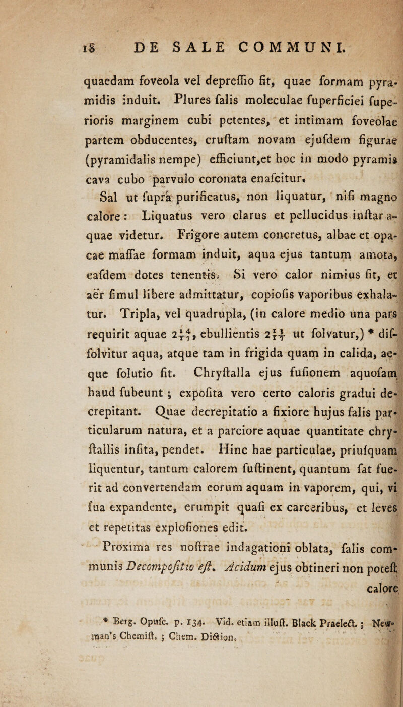 quaedam foveola vel depreffio fit, quae formam pyra¬ midis induit. Plures falis moleculae fuperficiei fupe- rioris marginem cubi petentes, et intimam foveolae partem obducentes, cruftam novam ejufdem figurae (pyramidalis nempe) efficiunt,et hoc in modo pyramis cava cubo parvulo coronata enafcitur. Sal ut fupra purificatus, non liquatur, nifi magno calore: Liquatus vero clarus et pellucidus inftar a- quae videtur. Frigore autem concretus, albae et opa,- cae maffae formam induit, aqua ejus tantum amota, eafdem dotes tenentis. Si vero calor nimius fit, et aer fimul libere admittatur, copiofis vaporibus exhala» tur. Tripla, vel quadrupla, (in calore medio una pars requirit aquae ebullientis 2^4 ut folvatur,) * dif- folvitur aqua, atque tam in frigida quam in calida, ae¬ que folutio fit. Chryftalla ejus fufionem aquofam haud fubeunt ; expofita vero certo caloris gradui de- crepitant. Quae decrepitatio a fixiore hujus falis par¬ ticularum natura, et a parciore aquae quantitate chry- ftallis infita, pendet. Hinc hae particulae, priufquam liquentur, tantum calorem fuftinent, quantum fat fue¬ rit ad convertendam eorum aquam in vaporem, qui, vi fua expandente, erumpit quafi ex carceribus, et leves et repetitas explofiones edit. Proxima res noftrae indagationi oblata, falis com¬ munis Decompojitio ejl% slcidum ejus obtineri non poteft calore * Berg. Opufc. p. 134. Vid. etiam iiluft. Black Praelea.; New- snan’s Chemift. ; Chem. Diflion»