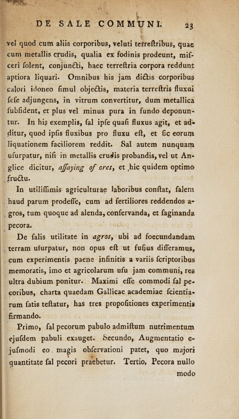 WtL , V- vel quod cum aliis corporibus, veluti terreftribus, quae cum metallis crudis, qualia ex fodinis prodeunt, mif- ceri folent, conjun&i, haec terreftria corpora reddunt aptiora liquari. Omnibus his jam di£tis corporibu$ calori idoneo fimul obje&is, materia terreftris fluxui fefe adjungens, in vitrum convertitur, dum metallica fubfident, et plus vel minus pura in fundo deponun¬ tur. In hi§ exemplis, fal ipfe quafl fluxus agit, et ad¬ ditur, quod ipfis fluxibus pro fluxu eft, et fic eorum liquationem faciliorem reddit. Sal autem nunquam ufurpatur, nifl in metallis crudis probandis, vel ut An- glice dicitur, ajfaying of ores, et khic quidem optimo fru&u. In utiliflimis agriculturae laboribus conflat, falera. haud parum prodefle, cum ad fertiliores reddendos a* gros, tum quoque ad alenda, confervanda, et faginanda pecora. De falis utilitate in agros, ubi ad foecundandam terram uiurpatur, non opus eft ut fufius differamus, cum experimentis paene infinitis a variis feriptoribus memoratis, imo et agricolarum ufu jam communi, res ultra dubium ponitur. Maximi efle commodi fal pe¬ coribus, charta quaedam Gallicae academiae fcientia* rum fatis teftatur, has tres propofltiones experimentis firmando. '■'/ ■ ' Primo, fal pecorum pabulo admiftum nutrimentum ejufdem pabuli exauget. Secundo, Augmentatio e- jufmodi eo magis obfervationi patet, quo majori v % quantitate fal pecori praebetur. Tertio, Pecora nullo modo ' •r