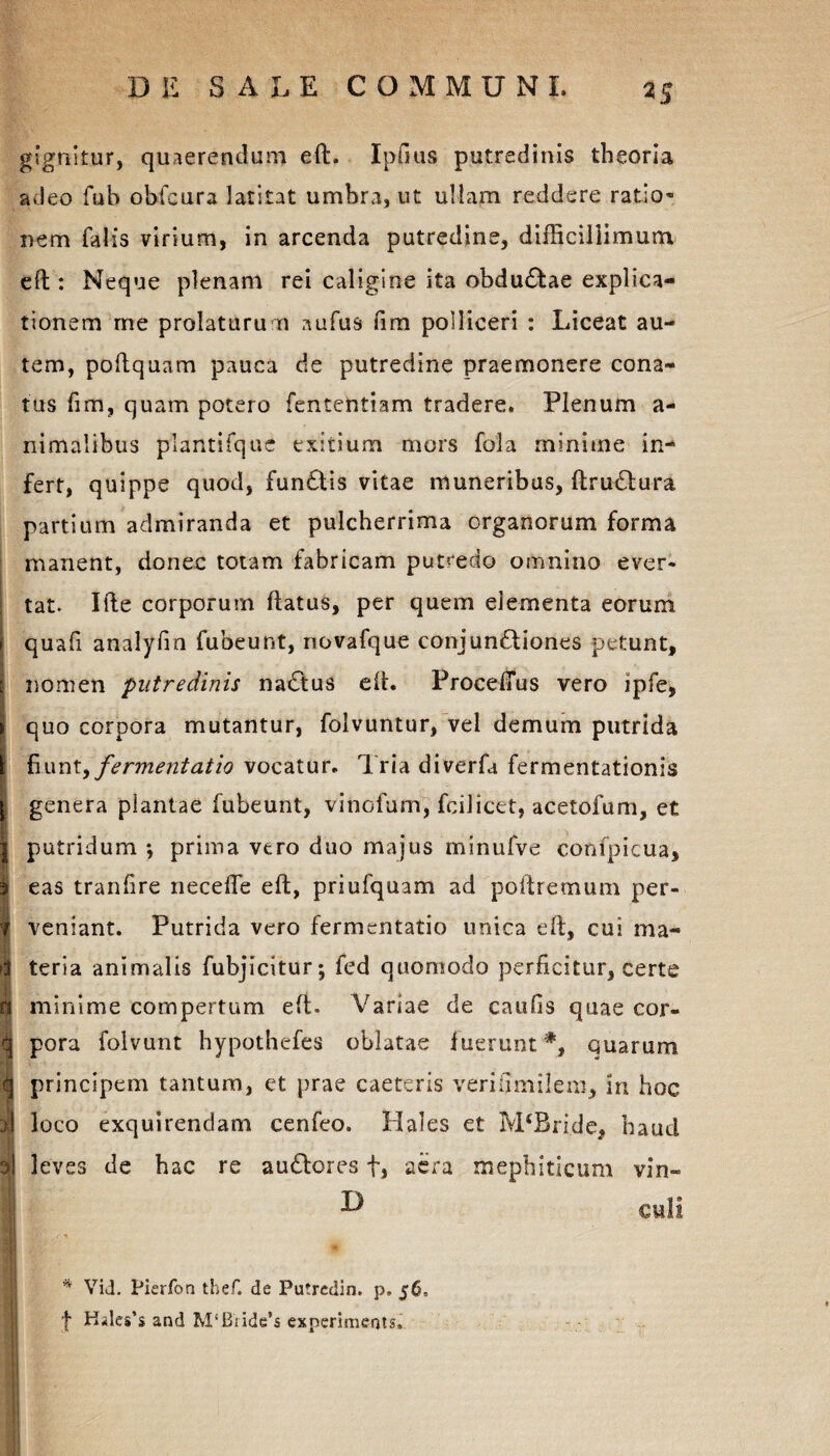 gignitur, quaerendum eft. Ipflus putredinis theoria adeo fub obfeura latitat umbra, ut ullam reddere ratio¬ nem falis virium, in arcenda putredine, difficillimum eft : Neque plenam rei caligine ita obdudftae explica¬ tionem me prolaturum aufus fim polliceri : Liceat au¬ tem, poftquam pauca de putredine praemonere cona¬ tus fim, quam potero fentehtiam tradere. Plenum a- nimalibus plantifque exitium mors fola minime in¬ fert, quippe quod, fun£tis vitae muneribus, ftru£tura partium admiranda et pulcherrima organorum forma manent, donec totam fabricam putredo omnino ever¬ tat. Ifte corporum ftatus, per quem elementa eorum i quafi analyfin fubeunt, novafque conjun&iones petunt, e nomen putredinis nadlus eft. ProcefTus vero ipfe, 1 quo corpora mutantur, folvuntur, vel demum putrida [ fiunt> fermentatio vocatur. Tria diverfa fermentationis 1 genera plantae fubeunt, vinofum, fcilictt, acetofum, et putridum *, prima vero duo majus minufve confpicua, eas tranfire necefle eft, priufquam ad poftremum per¬ veniant. Putrida vero fermentatio unica eft, cui ma¬ teria animalis fubjicitur; fed quomodo perficitur, certe minime compertum eft. Variae de caufis quae cor¬ pora folvunt hypothefes oblatae fueruntquarum principem tantum, et prae caeteris veriOmilem, in hoc loco exquirendam cenfeo. Hales et M‘Bride, haud i leves de hac re au£lores f, aera mephiticum vin» I ^ culi * Vid. Pierfon thef. de Putredin. p. 56, f Hiles’s and M‘Biide’s experiments.