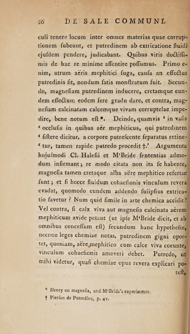 culi tenere locum inter omnes materias quae comip» tionem fubeunt, et putredinem ab extricatione fluidi ejufdem pendere, judicabant. Quibus viris doctifli- mis de hac re minime aflentire pofiumus. Primo e- nim, utrum aeris mephitici fuga, caufa an effedtus putredinis fit, nondum fatis monftratum fuit. Secuti* do, magnefiam putredinem inducere, cretamque eun* dem efFedlum eodem fere gradu dare, et contra, mag¬ nefiam calcinatam calcemque vivam corruptelae impe¬ dire, bene notum eft #. Deinde, quamvis * in vafis e occlufis in quibus aer mephiticus, qui putredinem * fiftere dicitur, a corpore putrefcente feparatus retine- * tur, tamen rapide putredo procedit f.’ Argumenta hujufmodi Gl. Halefii et M(Bride fententias admo¬ dum infirmant; re modo citata non ita fe habente, magnefia tamen cretaque alba aere mephitico refertae funt; et fi hocce fluidum cohaefionis vinculum revera evadat, quomodo eundem addendo fuiipfius extrica» tio favetur ? Nura quid fimile in arte chemica accidit? Vel contra, fi calx viva aut magnefia calcinata aerem mephiticum avide petant (ut ipfe M‘Bride dicit, et ab omnibus conceflum eft) fecundum hanc hypothefin, necnon leges chemiae notas, putredinem gigni opor-* tet, quomam, aere/nephitico cum calce viva coeunte, vinculum cohaefionis amoveri debet. Putredo, ut 'iiihi videtur, quafi chemiae opus revera explicari po¬ te ft, * Henry on magnefia, and M‘Bridt*s experiments. f Pierfon de Putredine, p, 47. /