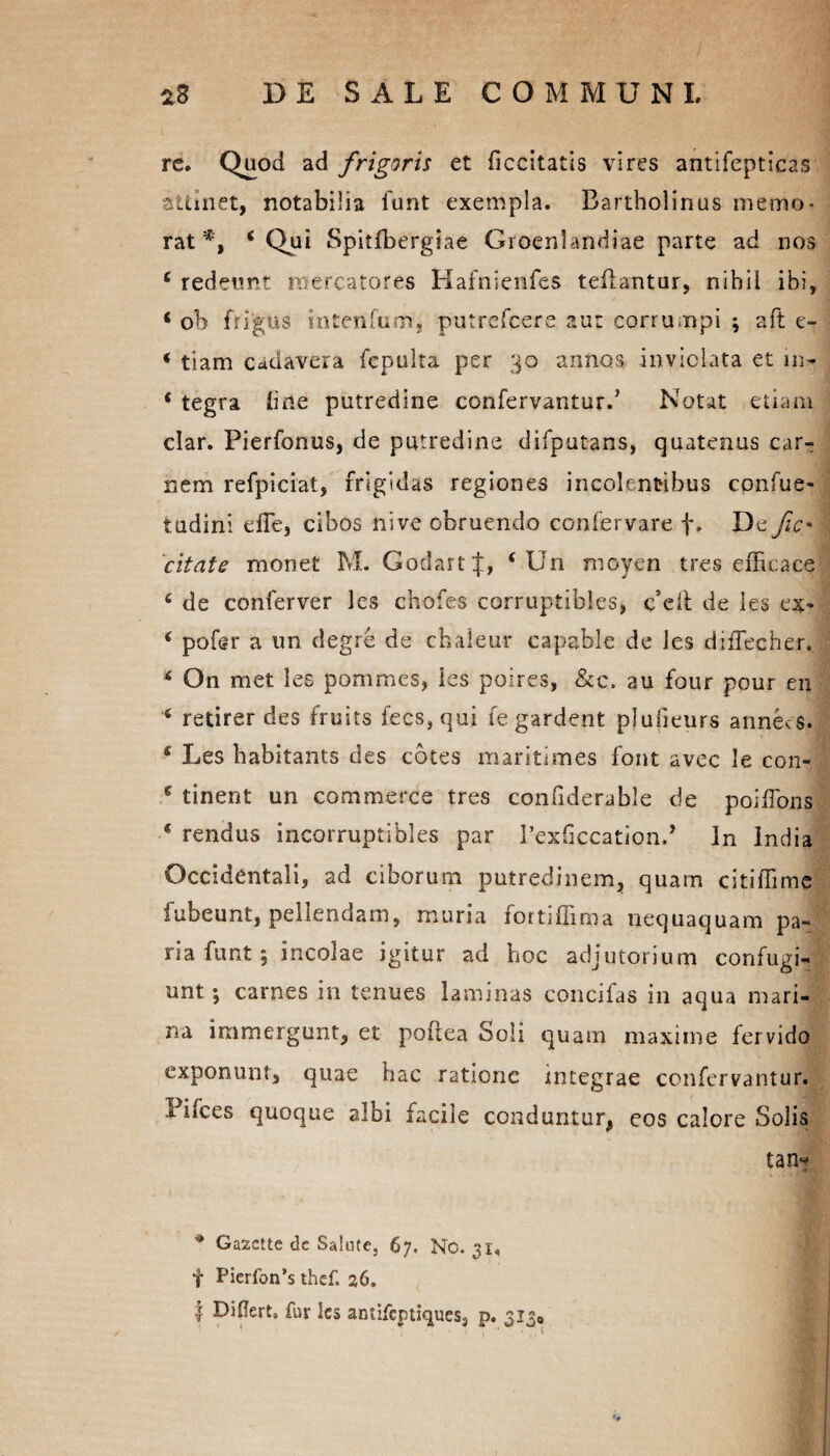 re. Quod ad frigaris et ficcitatis vires antifepticas attinet, notabilia iunt exempla. Bartholinus memo¬ rat*, ‘Qui Spitfbergiae Gtoenlandiae parte ad nos e redeunt mercatores Hafnienfes teflantur, nihil ibi, * ob frigus intenlum, putrcfcere aut corrumpi \ aft e- < tiam cadavera fepulta per 30 annos inviolata et m- * tegra line putredine confervanturd Notat etiam clar. Pierfonus, de putredine difputans, quatenus car¬ nem refpiciat, frigidas regiones incolentibus cpnfue- tudini elTe, cibos nive obruendo confervare f. De fic' citate monet M. GodartJ, ( Un moyen tres efficace 6 de conferver les chofes corruptibles, c*eil de les ex* ‘ pofer a un degre de chaleur capable de les diiTecher, * On met les pommcs, les poires, &c, au four pour en 6 retirer des fruits fecs,qui fe gardent plufieurs annees. * Les babitants des cotes maritimes font avec le con- e tinent un commerce tres confiderable de poiffons * rendus incorruptibles par rexficcation.’ In India Occidentali, ad ciborum putredinem, quam citiffime fubeunt, pellendam, muria fortiffima nequaquam pa¬ ria funt; incolae igitur ad hoc adjutorium confugi¬ unt ; carnes in tenues laminas concifas in aqua mari¬ na immergunt, et poflea Soli quam maxime fervido exponunt, quae hac ratione integrae confervantur. Pifces quoque albi facile conduntur, eos calore Solis tan~ * Gazctte de Salute, 67. No. 31. f Picrfon’s thef. 26. | Diflert. fur les antifcptiques3 p. 3130