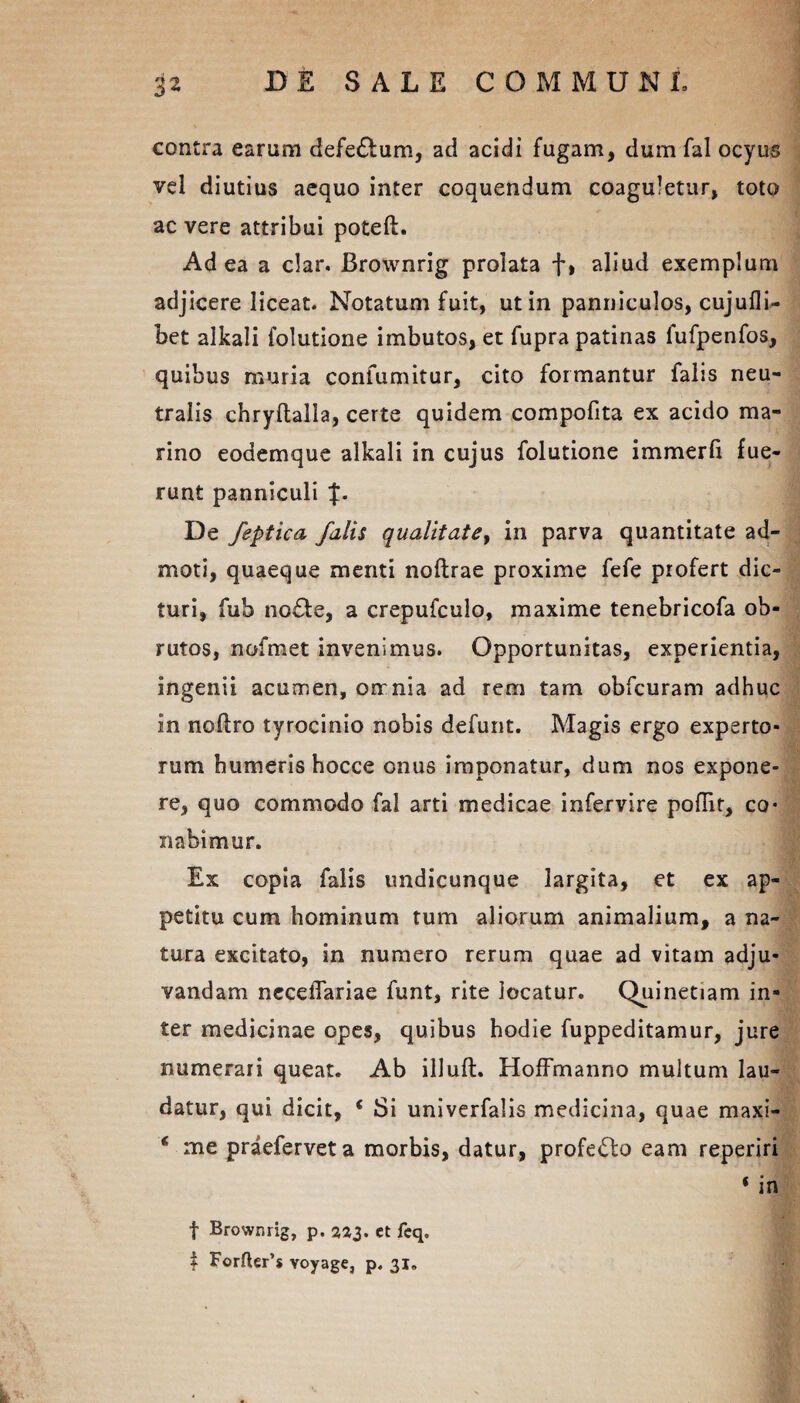 contra earum defe£tum, aci acidi fugam, dum fal ocyus vel diutius aequo inter coquendum coaguletur, toto ac vere attribui poteft. Ad ea a clar. Brownrig prolata f, aliud exemplum adjicere liceat. Notatum fuit, ut in panniculos, cujufli- bet alkali folutione imbutos, et fupra patinas fufpenfos, quibus muria confumitur, cito formantur falis neu¬ tralis ehryltalla, certe quidem compofita ex acido ma¬ rino eodemque alkali in cujus folutione immerli fue¬ runt panniculi J. De feptica falis qualitate, in parva quantitate ad¬ moti, quaeque menti noftrae proxime fefe profert dic¬ turi, fub no£te, a crepufculo, maxime tenebricofa ob¬ rutos, nofmet invenimus. Opportunitas, experientia, ingenii acumen, onrnia ad rem tam obfcuram adhuc in noftro tyrocinio nobis defunt. Magis ergo experto¬ rum humeris hocce onus imponatur, dum nos expone¬ re, quo commodo fal arti medicae infervire poflir, co« nabimur. Ex copia falis undicunque largita, et ex ap¬ petitu cum hominum tum aliorum animalium, a na¬ tura excitato, in numero rerum quae ad vitam adju¬ vandam ncceflariae funt, rite locatur. Quinetiam in¬ ter medicinae opes, quibus hodie fuppeditamur, jure numerari queat. Ab illuft. HofFmanno multum lau¬ datur, qui dicit, * Si univerfalis medicina, quae maxi- c me praeferveta morbis, datur, profedlo eam reperiri ‘ in f Brownrig, p. 223. et fcq. i Forfter’* voyage, p. 31.