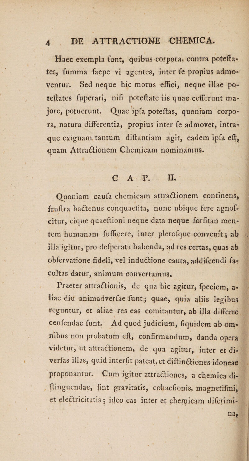 Haec exempla funt, quibus corpora. contra potefta» tes, fumma faepe vi agentes, inter fe propius admo¬ ventur. Sed neque hic motus effici, neque illae po» teftates fuperari, nifi poteftate iis quae cefferunt ma¬ jore, potuerunt. Quae ipfa poteftas, quonram corpo¬ ra, natura differentia, propius inter fe admovet, intra- que exiguam tantum diftantiam agit, eadem ipfa eft, quam Attra£lionem Chemicam nominamus. C A P. II. Quoniam caufa chemicam attra£lionem continens, v t fruflra ha£tenus conquaelita, nunc ubique fere agnof- citur, eique quaeftioni neque data neque forfitan men¬ tem humanam fufficere, inter plerofque convenit; ab illa igitur, pro defperata habenda, ad res certas, quas ab obfervatione fideli, vel indu£fione cauta, addifcendi fa¬ cultas datur, animum convertamus. i \ Praeter attra&ionis, de qua hic agitur, fpeciem, a- liae diu animadverfae funt; quae, quia aliis legibus reguntur, et aliae res eas comitantur, ab illa differre / cenfendae funt. Ad quod judicium, fiquidem ab om¬ nibus non probatum eft, confirmandum, danda opera videtur, ut attra&ionem, de qua agitur, inter et di- verfas illas, quid interfit pateat, et diftinaiones idoneae proponantur. Cum igitur attradiones, a chemica di- flinguendae, fint gravitatis, cohaefionis, magnetifmi, et elearicitatis; ideo eas inter et chemicam difcrimi- na* ;