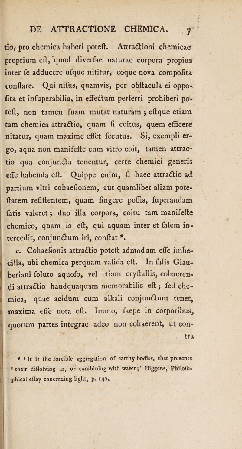 I DE ATTRACTIONE CHEMICA. y tio,- pro chemica haberi poteft. Attractioni chemicae proprium eft, quod diverfae naturae corpora propius inter fe adducere ufque nititur, eoque nova compofita conflare. Qui nifus, quamvis, per obftacula ei oppo- fita et infuperabilia, in effeCtum perferri prohiberi po¬ teft, non tamen fuam mutat naturam ; eftque etiam tam chemica attra&io, quam fi coitus, quem efficere nitatur, quam maxime eflet fecutus. Si, exempli er¬ go, aqua non manifefte cum vitro coit, tamen attrac* tio qua conjunCta tenentur, certe chemici generis efie habenda eft. Quippe enim, fi haec attraCtio ad partium vitri cohaefionem, aut quamlibet aliam pote- ftatem refiftentem, quam fingere poffis, fuperandam fatis valeret 5 duo illa corpora, coitu tam manifefte I A - • chemico, quam is eft, qui aquam inter et falem in¬ tercedit, conjun&um iri, eonftat *. c, Cohaefionis attraClio poteft admodum efie imbe¬ cilla, ubi chemica perquam valida eft. In falis Glau- [ beriani foluto aquofo, vel etiam cryftallis, cohaeren- di attra&io haudquaquam memorabilis eft; fed che- i mica, quae acidum cum alkali conjunCbum tenet, maxima efie nota eft. Immo, faepe in corporibus, i quorum partes integrae adeo non cohaerent, ut con¬ tra * <It is the forcible aggregatiort of earthy bodies, that prevents * their diflolving in, or combining with watcrHiggens, Philofo phical eflay concerning light, p. 147. . ' ! ' , ; I •