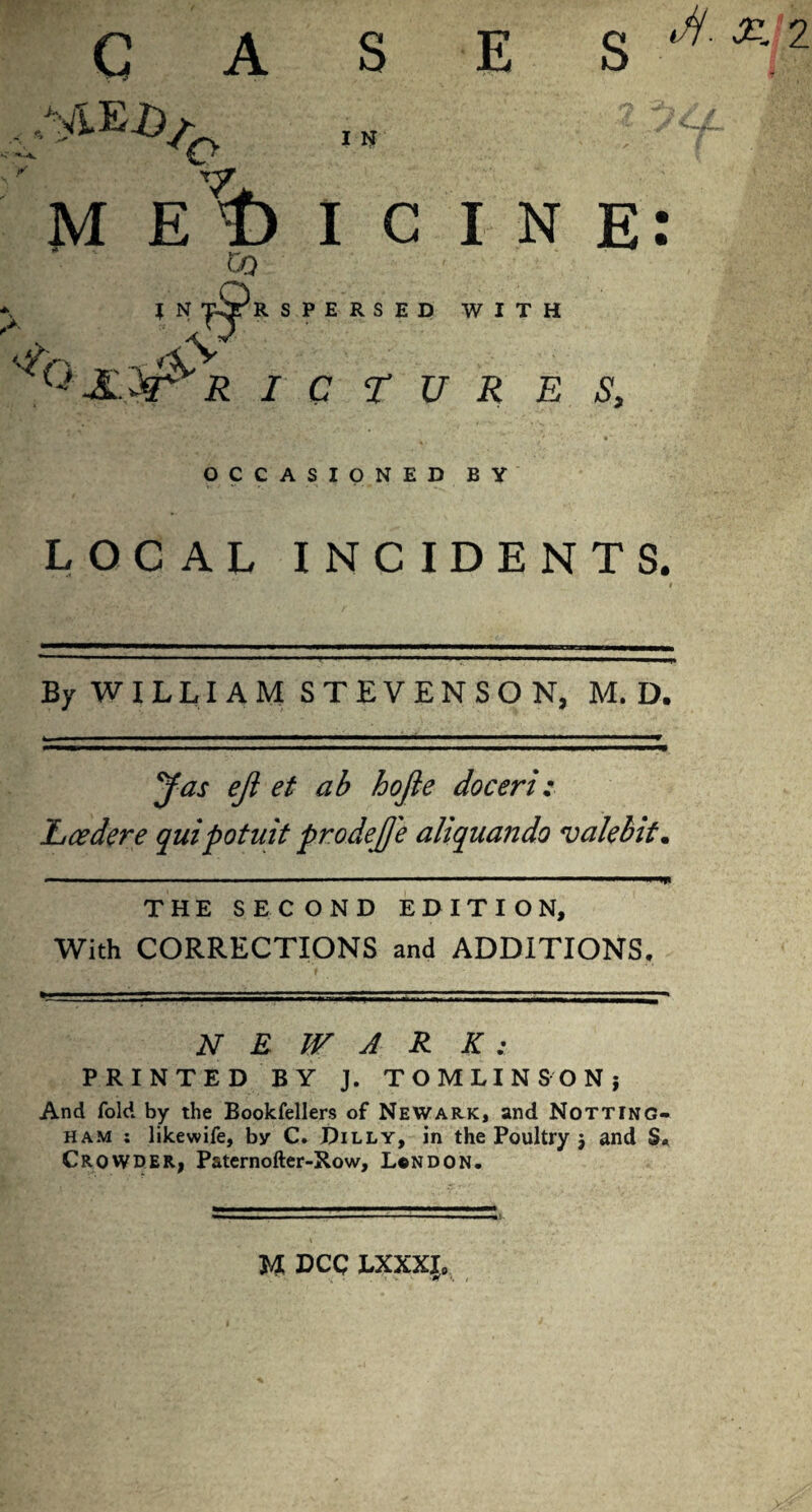 s C A E S ,NiE£>/ K' o T7. I N CO RSPERSED WITH '■?{> »- \^V7 OCCASIONED BY iy H- 2L 2 MEDICINE: RICTURES, LOCAL INCIDENTS. By WILLIAM STEVENSON, M. D. eji et ab hojie doceri: 'Lcedere quipotuit prodejje aliquando valebit. —' .’ —* ' ■— - - ■ m.mmmrnmp^ THE SECOND EDITION, With CORRECTIONS and ADDITIONS. N E WAR K : PRINTED BY J. TOMLINSON} And fold by the Bookfellers of Newark, and Notting¬ ham ; likewife, by C. Dilly, in the Poultry } and S« Crowder, Paternofter-Row, London. U DCC LXXX{0