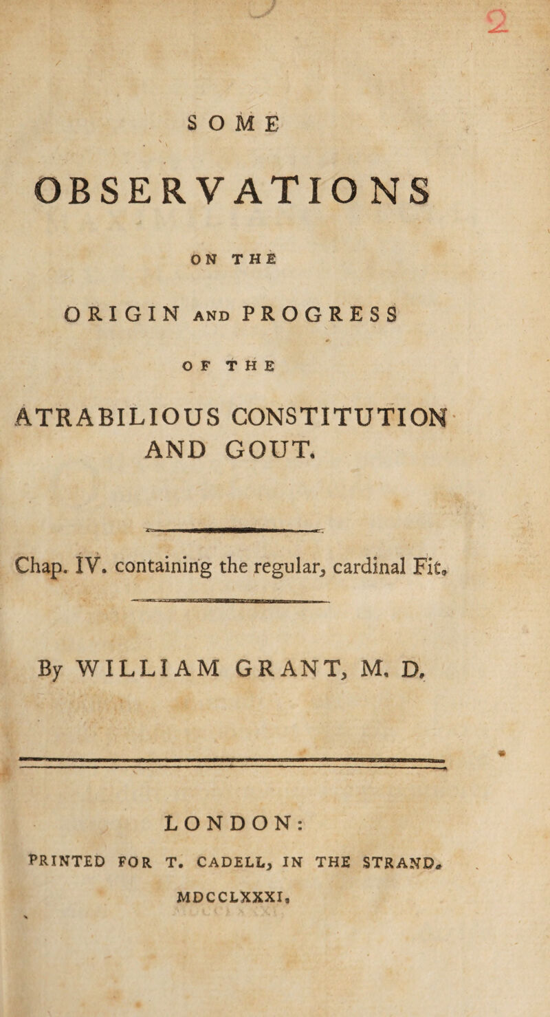 } / SOME \ * V OBSERVATIONS ON THE ORIGIN AND PROGRESS OF THE ATRABILIOUS CONSTITUTION AND GOUT. Chap. IV. containing the regular^ cardinal Fit» ■'! inTiw IP !!■ Ill——aa—a— By WILLIAM GRANT, M. D. LONDON: PRINTED FOR T. CADELL, IN THE STRAND. MDCCEXXXI,