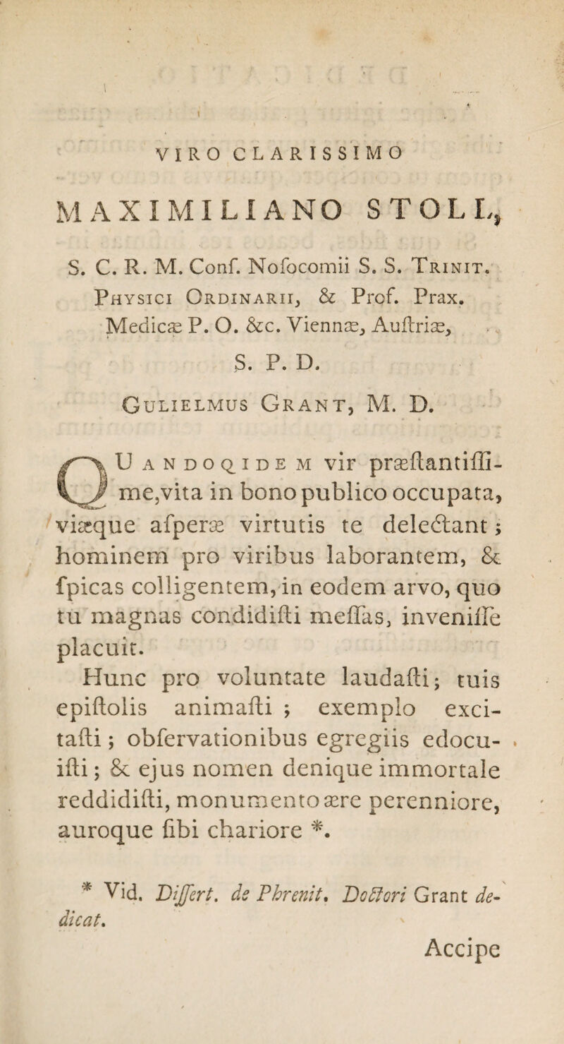 ( 1 ■ ' i I VIROCLARISS'lMO MAX I MI LI A NO STOLL, S. C. R. M. Conf. Nofocomii S. S. Trinit. Physici OrdinariIj & Prof. Prax. Medic^e P. O. &c. Vienn^E^ Aultri^, S. P. D. Gulielmus Grant, M. D. QUandoq^idem vir prseftantiffi- mCjVita in bono publico occupata, viasque afpera^ virtutis te deledlant; hominem pro viribus laborantem, & fpicas colligentem, in eodem arvo, quo tu magnas condidifti meffas, invenilFe placuic. Hunc pro voluntate laudafti; tuis epiftolis animafti ; exemplo exci- tafti; obfervationibus egregiis edocu- * ifti; & ejus nomen denique immortale reddidifti, monumentosere perenniore, auroque fibi chariore * Vid. Differt. ds Phrenit, Dodfori Grant de^ dicat, Accipe