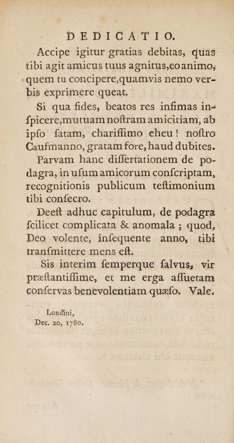 Accipe igimr gratias debitas, quas tibi agit amicus tuus agnitus,eoanimOi »quern tu concipere,quamvis nemo ver¬ bis exprimere queat. Si qua fides, beatos res infimas in-» fpicere,mutiiam noftram amicitiam, ab ipfo fatam, chariffimo eheu! noftro Caufmanno, gratam fore, baud dubites. Parvam hanc diflertationem de po¬ dagra, in ufum amicorum confcriptam, recognitionis publicum teftimonium tibi conl'ecro. Deeft adhuc capitulum, de podagra fcilicet complicata & anoraala ; quod, Deo volente, infequente anno, tibi tranfmittere mens eft. Sis interim femperque falvus, vir prseftantillime, et me erga afluetam confervas ben'evolentiara qusefo. Vale.  Londini, Dec. 20, 1780,