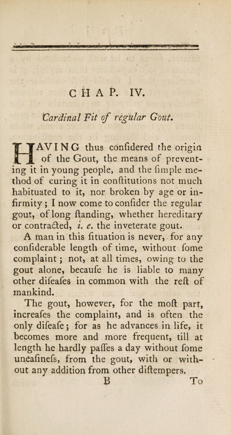 C k A P. IV. Cardinal Fit of regular G'oiit. Having thus confidered the origin of the Gout, the means of prevent¬ ing it in young people, and the fimple me¬ thod of curing it in conftitutions not much habituated to it, nor broken by age or in¬ firmity ; I now come to confider the regular gout, of long ftanding, whether hereditary or contracted, i, the inveterate gout. A man in this fituation is never,.for any confiderable length of time, without fome complaint; not, at all times, owing to the gout alone, becaufe he is liable to many other difeafes in common with the reft of mankind. The gout, however, for the moft part, increafes the complaint, and is often the only difeafe; for as he advances in life, it becomes more and more frequent, till at length he hardly pafles a day without fome un^afinefs, from the gout, with or with¬ out any addition from other diftempers. B To