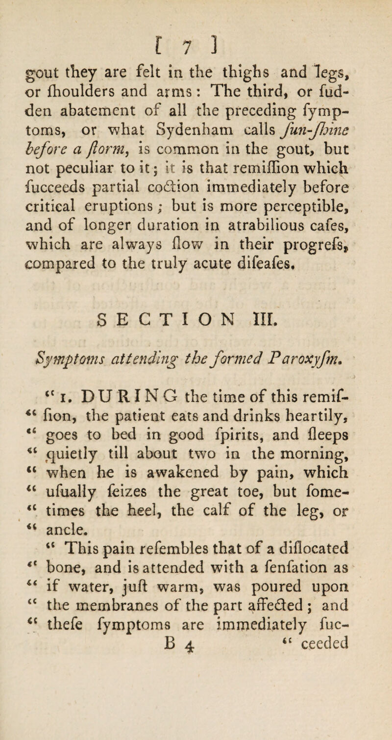 gout they are felt in the thighs and legs, or fhoulders and arms: The third, or fud- den abatement of all the preceding fymp- toms, or what Sydenham calls fun-JJdine before a ftorm^ is common in the gout, but not peculiar to it; it is that remiffion which fucceeds partial cod;ion immediately before critical eruptions; but is more perceptible, and of longer duration in atrabilious cafes, which are always flow in their progrefs, compared to the truly acute difeafes, SECTION III. Symptoms attending the formed Paroxyfm, ‘‘i, DURING the time of this remif- fion, the patient eats and drinks heartily, goes to bed in good fpirits, and fleeps ^quietly till about two in the morning, “ when he is awakened by pain, which ufually feizes the great toe, but fome- times the heel, the calf of the leg, or “ ancle. ‘‘ This pain refembles that of a diflocated bone, and is attended with a fenfation as if water, juft warm, was poured upon ‘‘ the membranes of the part affeded ; and thefe fymptoms are immediately fuc- B 4 ceeded