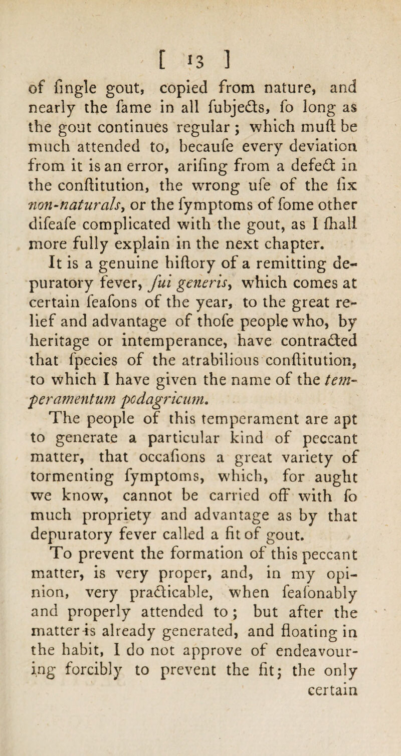 of fingle gout, copied from nature, and nearly the fame in all fubjeds, fo long as the gout continues regular ; which muft be much attended to, becaufe every deviation from it is an error, arifing from a defed in the conftitution, the wrong ufe of the fix mn-naturalsy or the fymptoms of fome other difeafe complicated with the gout, as I fliall more fully explain in the next chapter. It is a genuine hiftory of a remitting de- puratory fever, fui generis^ w^hich comes at certain feafons of the year, to the great re¬ lief and advantage of thofe people who, by heritage or intemperance, have contraded that fpecies of the atrabilious conftitution, to which I have given the name of the tem- feramentU7n podagriaim. The people of this temperament are apt to generate a particular kind of peccant matter, that occafions a great variety of tormenting fymptoms, which, for aught we know, cannot be carried off with fo much propriety and advantage as by that depuratory fever called a fit of gout. To prevent the formation of this peccant matter, is very proper, and, in my opi¬ nion, very pradicable, when feafonably and properly attended to ; but after the matter is already generated, and floating in the habit, 1 do not approve of endeavour¬ ing forcibly to prevent the fit; the only certain