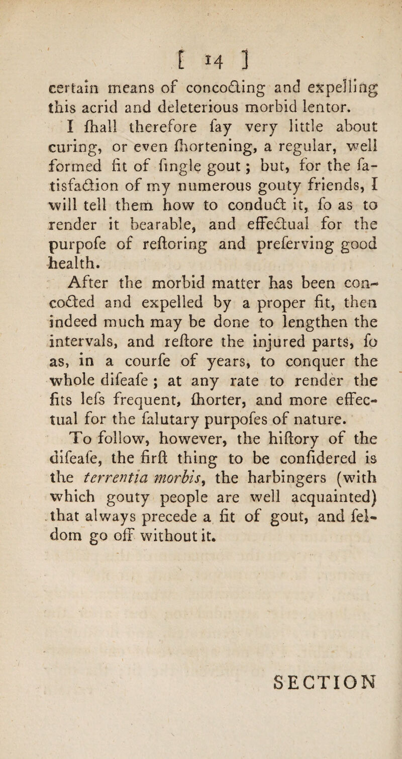 certain means of concoding and expelling this acrid and deleterious morbid lentor. I fhall therefore fay very little about curing, or even Ihortening, a regular, well formed fit of fingle gout; but, for the fa- tisfadion of my numerous gouty friends, I will tell them how to condud; it, fo as to render it bearable, and effecbual for the purpofe of reftoring and preferving good health. After the morbid matter has been con- cod:ed and expelled by a proper fit, then indeed much may be done to lengthen the intervals, and reftore the injured parts, fo as, in a courfe of years, to conquer the whole difeafe ; at any rate to rendd the fils lefs frequent, (horter, and more effec¬ tual for the falutary purpofes of nature. To follow, however, the hiftory of the difeafe, the firfl; thing to be confidered is the terrentia morbis^ the harbingers (with which gouty people are well acquainted) .that always precede a fit of gout, and fel- dom go off without it. SECTION