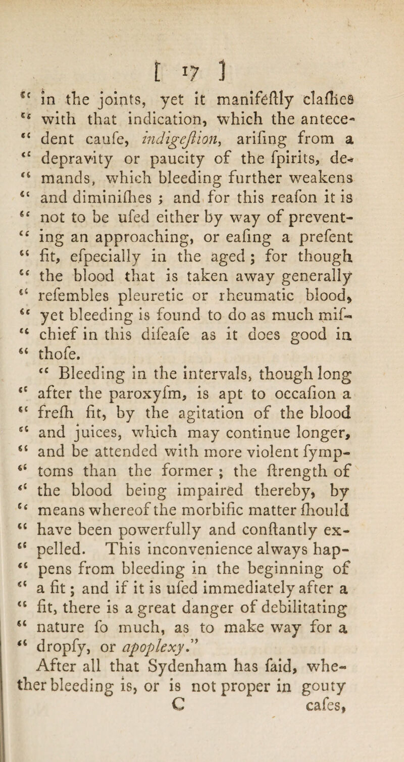 in the joints, yet it maniftftly clafllea with that indication, which the antece- “ dent caufe, indigejiion^ arifing from a depravity or paucity of the fpirits, de-» mands, which bleeding further weakens ‘‘ and diminhhes ; and. for this reafon it is not to be ufed either by way of prevent- ing an approaching, or eafing a prefent fit, efpeclally in the aged ; for though the blood that is taken away generally refembles pleuretic or rheumatic bloody yet bleeding is found to do as much mif- chief in this difeafe as it does good ia thofe. Bleeding in the intervals, though long after the paroxyfm, is apt to occafion a frefii fit, by the agitation of the blood and juices, which may continue longer, “ and be attended with more violent fymp- ‘‘ toms than the former ; the ftrength of the blood being impaired thereby, by means whereof the morbific matter fliould “ have been powerfully and conftantly ex- “ pelled. This inconvenience always hap- pens from bleeding in the beginning of a fit; and if it is ufed immediately after a fit, there is a great danger of debilitating nature fo much, as to make way for a dropfy, or apoplexy,'^ After all that Sydenham has fald, whe¬ ther bleeding is, or is not proper in gouty C cafes,