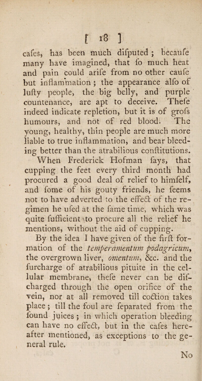 cafes, has been much dlfputed ; becaufe many have imagined, that fo much heat and pain could arife from no other caufe but inflammation ; the appearance alfo of lufty people, the big belly, and purple countenance, are apt to deceive. Thefe indeed indicate repletion, but it is of grofs humours, and not of red blood. The young, healthy, thin people are much more liable to true inflammation, and bear bleed¬ ing better than the atrabilious conftitutions. When Frederick Hofman fays, that cupping the feet every third month had procured a good deal of relief to himfelf, and fome of his gouty friends, he feems not to have adverted to the effecfl: of the re¬ gimen he ufed at the fame time, w'hich was quite fufficient^to procure all the relief he mentions, without the aid of cupping. By the idea I have given of the firfl: for¬ mation of the temper ament um^ podagricuniy the overgrown liver, omentum^ &c. and the furcharge of atrabilious pituite in the cel¬ lular membrane, thefe never can be dif- charged through the open orifice of the vein, nor at all removed till cod;ion takes place; till the foul are feparated from the found juices ; in which operation bleeding can have no efied:, but in the cafes here¬ after mentioned, as exceptions to the ge¬ neral rule. No