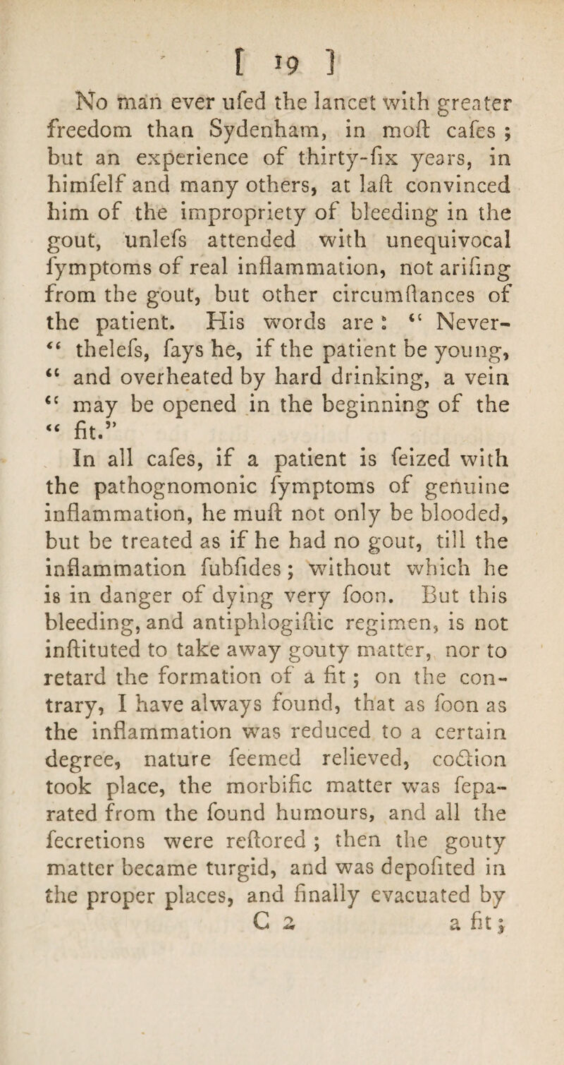 No man ever ufed the lancet with greater freedom than Sydenham, in moft cafes ; but an experience of thirty-fix years, in himfelf and many others, at laft convinced him of the impropriety of bleeding in the gout, unlefs attended with unequivocal fymptoms of real inflammation, not arifing from the gout, but other circumflances of the patient. His words are' “ Never- thelefs, fays he, if the patient be young, “ and overheated by hard drinking, a vein may be opened in the beginning of the ‘‘ fit.” In all cafes, if a patient is feized with the pathognomonic fymptoms of genuine inflammation, he muft not only be blooded, but be treated as if he had no gout, till the inflammation fubfides; without which he is in danger of dying very foon. But this bleeding, and antiphlogiftic regimen, is not inftituted to take away gouty matter, nor to retard the formation of a fit; on the con¬ trary, I have always found, that as foon as the inflammation was reduced to a certain degree, nature feemed relieved, codion took place, the morbific matter was fepa- rated from the found humours, and all the fecretions were reftored ; then the gouty matter became turgid, and was depofited in the proper places, and finally evacuated by C z a fit;