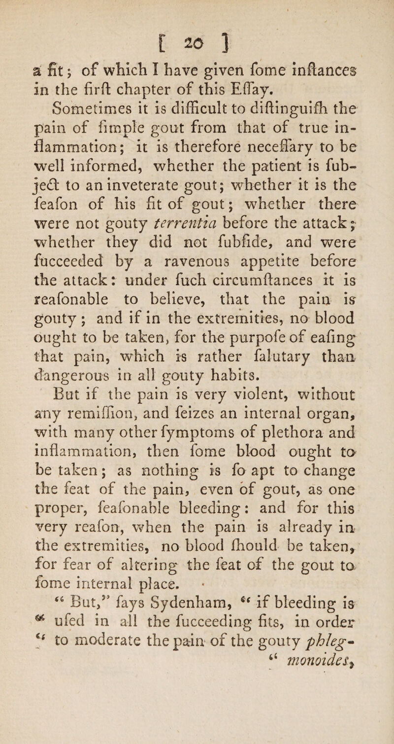 a fit; of which I have given fome inftances in the firfl: chapter of this Eflay. Sometimes it is difficult to diftinguifh the pain of fimple gout from that of true in¬ flammation; it is therefore neceffary to be well informed, whether the patient is fub- jedi to an inveterate gout; whether it is the feafon of his fit of gout; whether there were not gouty terrentia before the attack; whether they did not fubfide, and were fucceeded by a ravenous appetite before the attack: under fuch circumftanees it is reafonable to believe, that the pain is gouty; and if in the extremities, no blood ought to be taken, for the purpofe of eafing that pain, which is rather falutary than dangerous in all gouty habits. But if the pain is very violent, without any remiffion, and feizes an internal organ, with many other fymptoms of plethora and inflammation, then fome blood ought to be taken; as nothing is fo apt to change the feat of the pain, even of gout, as one proper, feafon able bleeding: and for this very reafon, when the pain is already in the extremities, no blood fhould be taken, for fear of altering the feat of the gout to fome internal place. But,’’ fays Sydenham, if bleeding is ^ ufed in all the fucceeding fits, in order to moderate the pain of the gouty phlegm monoides^