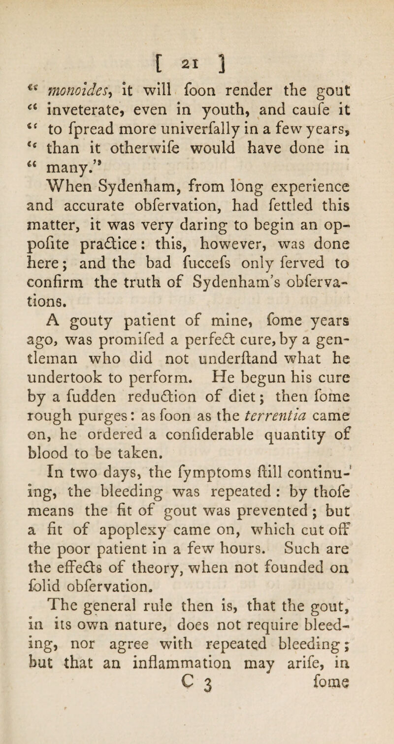 monoides^ It will foon render the gout inveterate, even in youth, and caufe it to fpread more univerfally in a few years, than it otherwife would have done in many.’* When Sydenham, from long experience and accurate obfervation, had fettled this matter, it was very daring to begin an op- pofite pradtice: this, however, was done here; and the bad fuccefs only ferved to confirm the truth of Sydenham’s obferva- tions. A gouty patient of mine, fome years ago, was promifed a perfedl cure, by a gen¬ tleman who did not underfland what he undertook to perform. He begun his cure by a fudden redudfion of diet; then fome rough purges: as foon as the terrentia came on, he ordered a confiderable quantity of blood to be taken. In two days, the fymptoms flill continu¬ ing, the bleeding was repeated : by thofe means the fit of gout was prevented; but a fit of apoplexy came on, which cut off the poor patient in a few hours. Such are the effedf 8 of theory, when not founded on Iblid obfervation. The general rule then is, that the gout, in its own nature, does not require bleed¬ ing, nor agree with repeated bleeding % but that an inflammation may arife, in C 3 fome