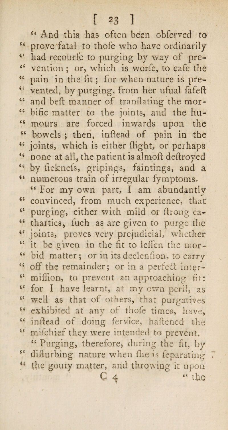 And this has often been obferved to prove'fatal to thofe who have ordinarily “ had recourfe to purging by way of pre- vention ; or, which is worfe, to eafe the ‘‘ pain in the fit; for when nature is pre- vented, by purging, from her ufual fafeft ‘‘ and beft manner of tranllating the mor- “ bific matter to the joints, and the hu- mours are forced inwards upon the bowels ; then, inftead of pain in the joints, which is either flight, or perhaps, “ none at all, the patient is almofl; deftroyed “ by ficknefs, gripings, faintings, and a numerous train of irregular fymptoms. “ For my own part, I am abundantly convinced, from much experience, that “ purging, either with mild or ftrong ca^ ‘‘ thartics, fuch as are given to purge the joints, proves very prejudicial, whether “ it be given in the fit to leflen the mor- bid matter; or in its declenfion, to carry ‘‘ off the remainder; or in a perfedl inter- miffion, to prevent an approaching fit: for I have learnt, at my own peri!, as ‘‘ well as that of others, that purgatives exhibited at any of thofe times, have, inftead of doing fervice, haftened the “ mifchief they were intended to prevent. “ Purging, therefore, during the fit, by dlfturbing nature when fhe is feparating the gouty matter, and throwing it upon C 4 “