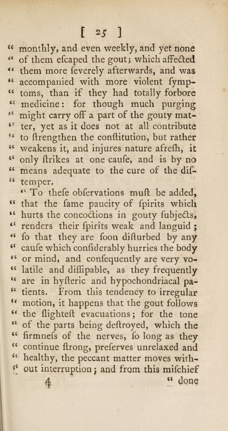 monthly, and even weekly, and yet none of them efcaped the gout; which affeCted them more feverely afterwards, and was “ accompanied with more violent fymp- toms, than if they had totally forbore medicine: for though much purging might carry off a part of the gouty mat- ter, yet as It does not at all contribute to ftrengthen the conftitution, but rather weakens it, and injures nature afrefli, it only flrikes at one caufe, and is by no means adequate to the cure of the dif- temper. To thefe obfervations muft be added, that the fame paucity of fpirits which ‘‘ hurts the concoctions in gouty fubjefts, ‘‘ renders their fpirits weak and languid ; fo that they are foon difturbed by any caufe which confiderably hurries the body or mind, and confequently are very vo- latile and diffipable, as they frequently “ are in hyfteric and hypochondriacal pa- tients. From this tendency to irregular motion, it happens that the gout follows the flighted: evacuations; for the tone of the parts being deftroyed, which the firmnefs of the nerves, fo long as they continue ftrong, preferves unrelaxed and healthy, the peccant matter moves with- out interruption j and from this mifchief 4 done