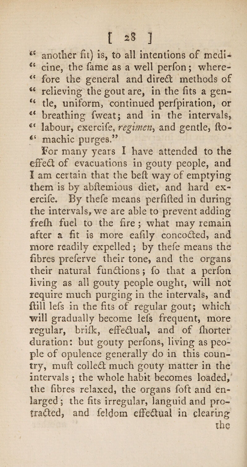 another fit) is, to all intentions of medU cine, the fame as a well perfon; where- fore the general and direft methods of relieving the gout are, in the fits a gen- tie, uniform, continued perfpiration, or breathing fweat; and in the intervals, labour, exercife, regimen^^ and gentle, fto- machic purges.’’ For many years I have attended to the efFeft of evacuations in gouty people, and I am certain that the beft way of emptying them is by abftemious diet, and hard ex¬ ercife, By thefe means perfifted in during the intervals, we are able to prevent adding frefli fuel to the fire ; what may remain after a fit is more eafily concoded, and more readily expelled; by thefe means the fibres preferve their tone, and the organs their natural functions; fo that a perfon living as all gouty people ought, will not require much purging in the intervals, and ftill lefs in the fits of regular gout; which will gradually become iefs frequent, more regular, briilc, effedual, and of fliorter duration: but gouty perfons, living as peo¬ ple of opulence generally do in this coun¬ try, muft colled much gouty matter in the intervals ; the whole habit becomes loaded,' the fibres relaxed, the organs foft and en¬ larged *, the fits irregular, languid and pro- traded, and feldom effedual in clearing