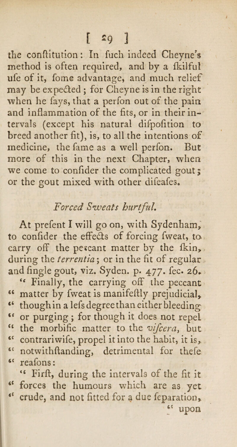 the conftitiition: In fuch Indeed Cheyne's method is often required, and by a Ikilful ufe of it, fome advantage, and much relief may be expeded ; for Cheyne is in the right when he fays, that a perfon out of the pain and inflammation of the fits, or in their in¬ tervals (except his natural difpofition to breed another fit), is, to all the intentions of medicine, the fame as a well perfon. But more of this in the next Chapter, when we come to confider the complicated gout; or the gout mixed with other difeafeSo Forced Sweats hurtful. At prefent I will go on, with Sydenham, to confider the effeds of forcing fweat, to carry off the pescant matter by the fkin, during the terrentia; or in the fit of regular and Angle gout, viz. Syden. p. 477. fee. 26^ - Finally, the carrying off the peccant ‘‘ matter by fweat is manifeftly prejudicial, “ though in a lefs degree than either bleeding or purging ; for though it does not repel the morbific matter to the vifeera^ but contrariwife, propel it into the habit, it is, notwithftanding, detrimental for thefe ‘‘ reafons: “ Firft, during the intervals of the fit it “ forces the humours which are as yet crude, and not fitted for ^ due feparation, upon