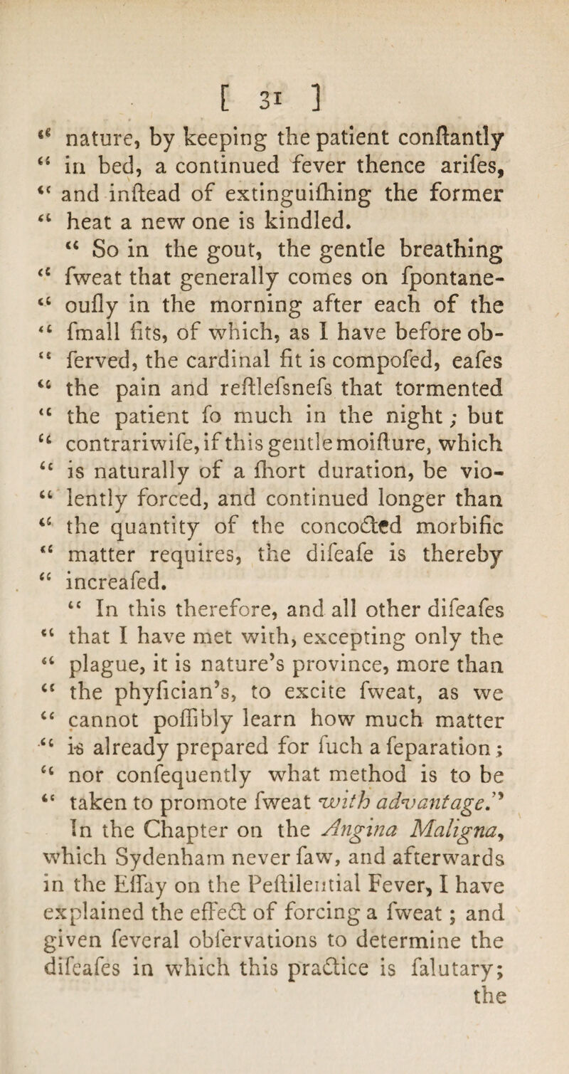 nature, by keeping the patient conftantly in bed, a continued fever thence arifes, and inftead of extinguifhing the former heat a new one is kindled. So in the gout, the gentle breathing fweat that generally comes on fpontane- oufly in the morning after each of the “ fmall fits, of which, as 1 have before ob- “ ferved, the cardinal fit is compofed, eafes the pain and reftlefsnefs that tormented the patient fo much in the night; but contrariwife, if this gentle moifture, which ‘‘ is naturally of a fhort duration, be vio- “ lently forced, and continued longer than the quantity of the conco£l:fd morbific matter requires, the difeafe is thereby increafed. “ In this therefore, and all other difeafes that I have met with, excepting only the “ plague, it is nature’s province, more than ‘‘ the phyfician’s, to excite fweat, as we cannot poffibly learn how much matter ‘‘ k already prepared for fuch a reparation ; “ nor confequently what method is to be ‘‘ taken to promote fweat ^ith ad^)antageP In the Chapter on the Angina Maligna^ which Sydenham never faw, and afterwards in the Effay on the Peftilential Fever, I have explained the efFefl: of forcing a fweat; and given fevcral obfervations to determine the difeafes in which this pradtice is falutary;