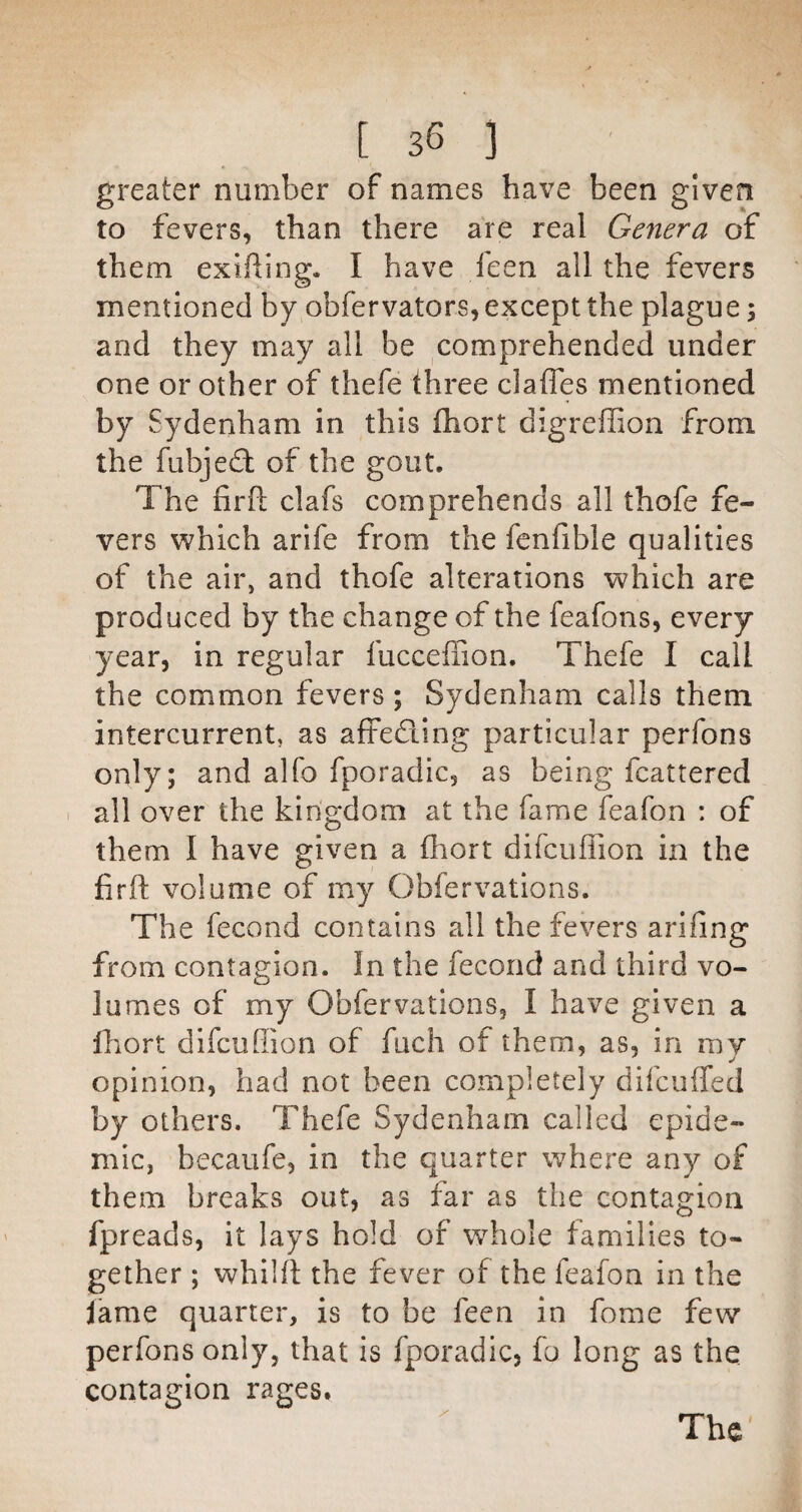 greater number of names have been given to fevers, than there are real Genera of them exifiing. I have leen all the fevers mentioned by obfervators, except the plague; and they may all be comprehended under one or other of thefe three claffes mentioned by Sydenham in this fhort digreffion from the fubjed: of the gout. The firfl clafs comprehends all thofe fe¬ vers which arife from the fenfible qualities of the air, and thofe alterations which are produced by the change of the feafons, every year, in regular fuccefTion. Thefe I call the common fevers; Sydenham calls them intercurrent, as afFeding particular perfons only; and alfo fporadic, as being fcattered 1 all over the kingdom at the fame feafon : of them I have given a fhort difcuffion in the firfl: volume of my Obfervations. The fecond contains all the fevers arifing from contagion. In the fecond and third vo¬ lumes of my Obfervations, I have given a Ihort difcuffion of fuch of them, as, in my opinion, had not been completely difcuffed by others. Thefe Sydenham called epide¬ mic, becaufe, in the quarter where any of them breaks out, as far as the contagion fpreads, it lays hold of whole families to¬ gether ; whilfl the fever of the feafon in the lame quarter, is to be feen in fome few perfons only, that is fporadic, fo long as the contagion rages.