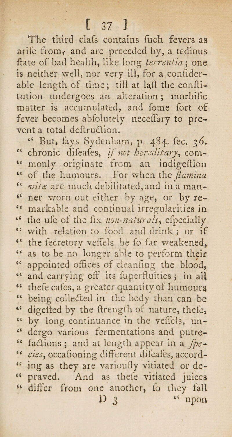 The third clafs contains fuch fevers as arife from^ and are preceded by, a tedious ftate of bad health, like long terrentia; one is neither well, nor very ill, for a conlider- able length of time; till at Uft the confti- tution undergoes an alteration; morbific matter is accumulated, and fome fort of fever becomes abfolutely necelTary to pre¬ vent a total deftrudion. “ But, fays Sydenham, p. 48/}.. fee. 36. ‘‘ chronic difeafes, if not hereditary^ com^ monly originate from an indigeftion of the humours. For when the flamina ‘‘ ^itee are much debilitated, and in a man- ner worn out either by age, or by re- markable and continual irregularities in the ufe of the fix non-naturals^ efpecially with relation to food and drink ; or if ‘‘ the fecretory veffels be fo far weakened, ‘‘ as to be no longer able to perform their ‘‘ appointed offices of cleanfing the blood, ‘‘ and carrying off its fuperfluities ; in all thefe cafes, a greater quantity of humours “ being collefted in the body than can be ‘‘ digelled by the ftrenglh of nature, thefe, by long continuance in the veffels, un- ‘‘ dergo various fermentations and putre- factions ; and at length appear in a fpe^ ‘‘ cies^ occafioning different difeafes, accord- ing as they are varioufly vitiated or de- ‘‘ praved. And as thefe vitiated juices differ from one another, fo they fall D 3 “ upon