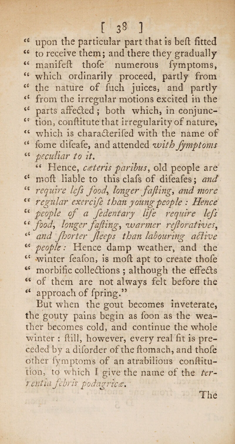 Upon the particular part that is heft fitted to receive them; and there they gradually manifeft thofe numerous fymptoms, which ordinarily proceed, partly from the nature of fuch juices, and partly from the irregular motions excited in the parts affected; both which, in conjunc- tion, conftitute that irregularity of nature, which is characterifed with the name of fome difeafe, and attended uuith fymptoms peculiar to it. Hence, cateris paribus^ old people are moft liable to this clafs of difeafes; and require lefs food^ longer fafting^ and more regular exercife than young people : Hence people of a fe dent ary Ife require lefs food^ longer fafling^ njuarmer reforafives^ and fhorter fleeps than labouring aSlive people: Hence damp weather, and the winter feafon, is moft apt to create thofe morbific collections ; although the effeCts ‘‘ of them are not always felt before the ‘‘ approach of fpring.” But when the gout becomes inveterate, the gouty pains begin as foon as the wea¬ ther becomes cold, and continue the whole winter : ftill, however, every real fit is pre¬ ceded by a diforder of the ftomach, and thofe other fymptoms of an atrabilious conftitu- tlon, to which 1 give the name of the ter^ rent Id fehrie podagric:^.