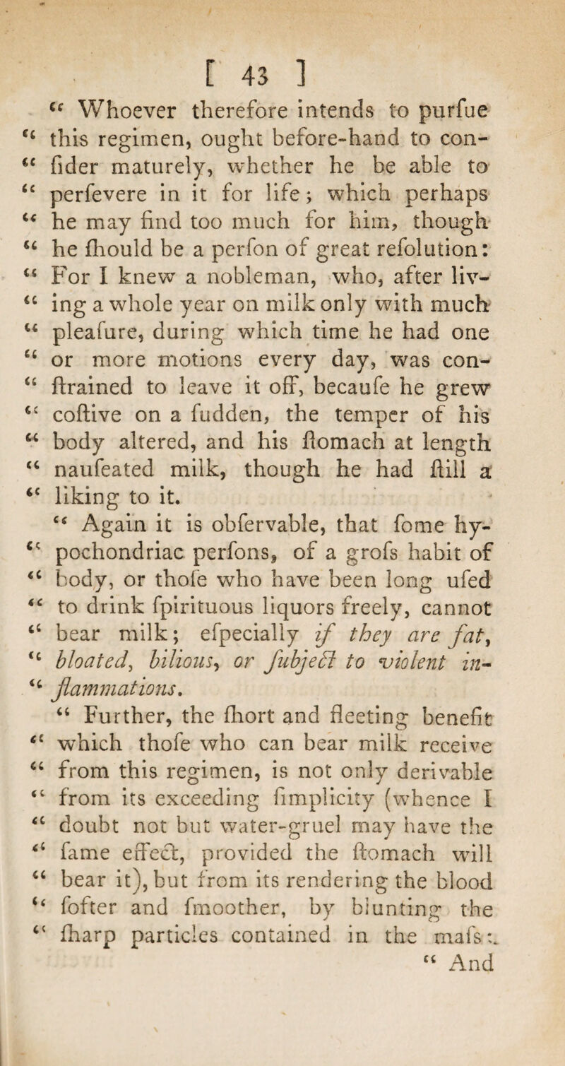 Whoever therefore intends to purfue this regimen, ought before-hand to con- fider maturely, whether he be able to ‘‘ perfevere in it for life; which perhaps he may find too much for him, though' ‘‘ he fhould be a perfon of great refolution: “ For I knew a nobleman, who, after liv- ‘‘ Ing a whole year on milk only with much pleafure, during which time he had one or more motions every day, was con- {trained to leave it off, becaufe he grew coftive on a fudden, the temper of his body altered, and his fiomach at length “ naufeated milk, though he had ftill a “ liking to it. ‘‘ Again it is obfervable, that fome hy- pochondriac perfons, of a grofs habit of body, or thoi'e who have been long ufed to drink fpirituous liquors freely, cannot ‘‘ bear milk; efpecially if they are fat^ bloated^ bilious^ or fuhjedl to violent in-- jlammatmis, “ Further, the fhort and fleeting benefit which thofe who can bear milk receive from this regimen, is not only derivable “ from its exceeding fimplicity (whence I ‘‘ doubt not but water-gruel may have the lame erfecl, provided the ftomach will ‘‘ bear it), but from its rendering the blood ‘‘ fofter and fmoother, by blunting the fharp particles contained in the mafs:. “ And