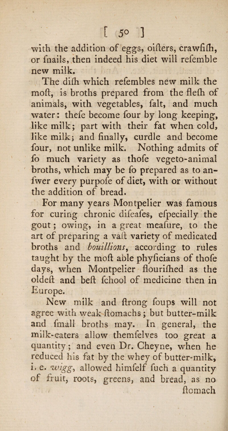 With the addition of eggs, oiflers, crawfifli, or fnails, /then indeed his diet will refemble new milk. The difli which refembles new milk the moft, is broths prepared from the flefti of animals, with vegetables, fait, and much water: thefe become four by long keeping, like milk; part with their fat when cold, like milk; and finally, curdle and become four, not unlike milk. Nothing admits of fo much variety as thofe vegeto-animal ' broths, which may be fo prepared as to an- fwer every purpofe of diet, with or without the addition of bread. For many years Montpelier was famous for curing chronic difeafes, efpecially the gout; owing, in a great meafure, to the art of preparing a vaft variety of medicated broths and bouillions^ according to rules taught by the moft able phyficians of thofe days, when Montpelier flouriftied as the oldeft and beft fchool of medicine then in Europe. New milk and ftrong foups will not agree with weak ftomachs ; but butter-milk and fmall broths may. In general, the milk-eaters allow themfelves too great a quantity; and even Dr. Cheyne, when he reduced his fat by the whey of butter-milk, i. e. uuigg^ allowed himfelf fuch a quantity of fruit, roots, greens, and bread, as no ftomach