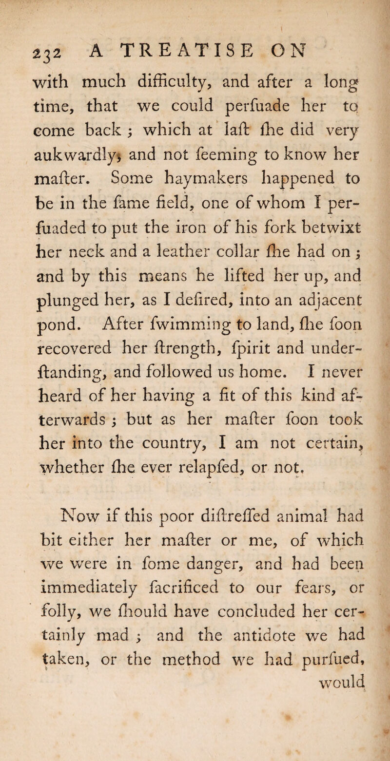 with much difficulty, and after a long time, that we could perfuade her to come back ; which at laft ffie did very aukwardlys and not feeming to know her mafter. Some haymakers happened to be in the fame field, one of whom I per- fuaded to put the iron of his fork betwixt her neck and a leather collar fhe had on; and by this means he lifted her up, and plunged her, as I defired, into an adjacent pond. After fwimming to land, flie foon recovered her ftrength, fpirit and under- ftanding, and followed us home. I never heard of her having a fit of this kind af¬ terwards j but as her mafter foon took her into the country, I am not certain, whether fhe ever relapfed, or not. Now if this poor diftrefTed animal had bit either her mafter or me, of which we were in fome danger, and had been immediately facrificed to our fears, or folly, we fliould have concluded her cer¬ tainly mad ; and the antidote we had taken, or the method we had purfued, VvGuld