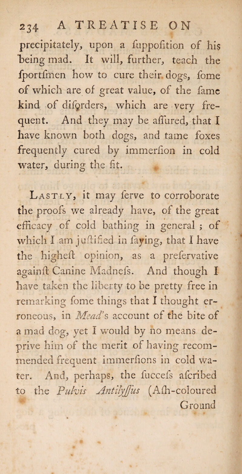 precipitately, upon a fappofition of his Eeing mad. It will, further, teach the fportfmen how to cure their dogs, fome of which are of great value, of the fame kind of dif9rders, which are very fre¬ quent. And they may be affured, that I have knov/n both dogs, and tame foxes frequently cured by immerlion in cold water, during the fit. Lastly, it may ferve to corroborate the proofs v/e already have, of the great t efficacy of cold bathing in general ; of which I am juflified in faying, that I have the highefi: opinion, as a prefervative againd Canine Madnefs. And though I have taken the liberty to be pretty free in remarking fome things that I thought er¬ roneous, in Mead\ account of the bite of a mad dog, yet I v/ould by no means de¬ prive him of the merit of having recom¬ mended frequent immerfions in cold wa¬ ter. And, perhaps, the fuccefs aferibed to the Puhis A72tUyJJus (Affi-coloured Ground