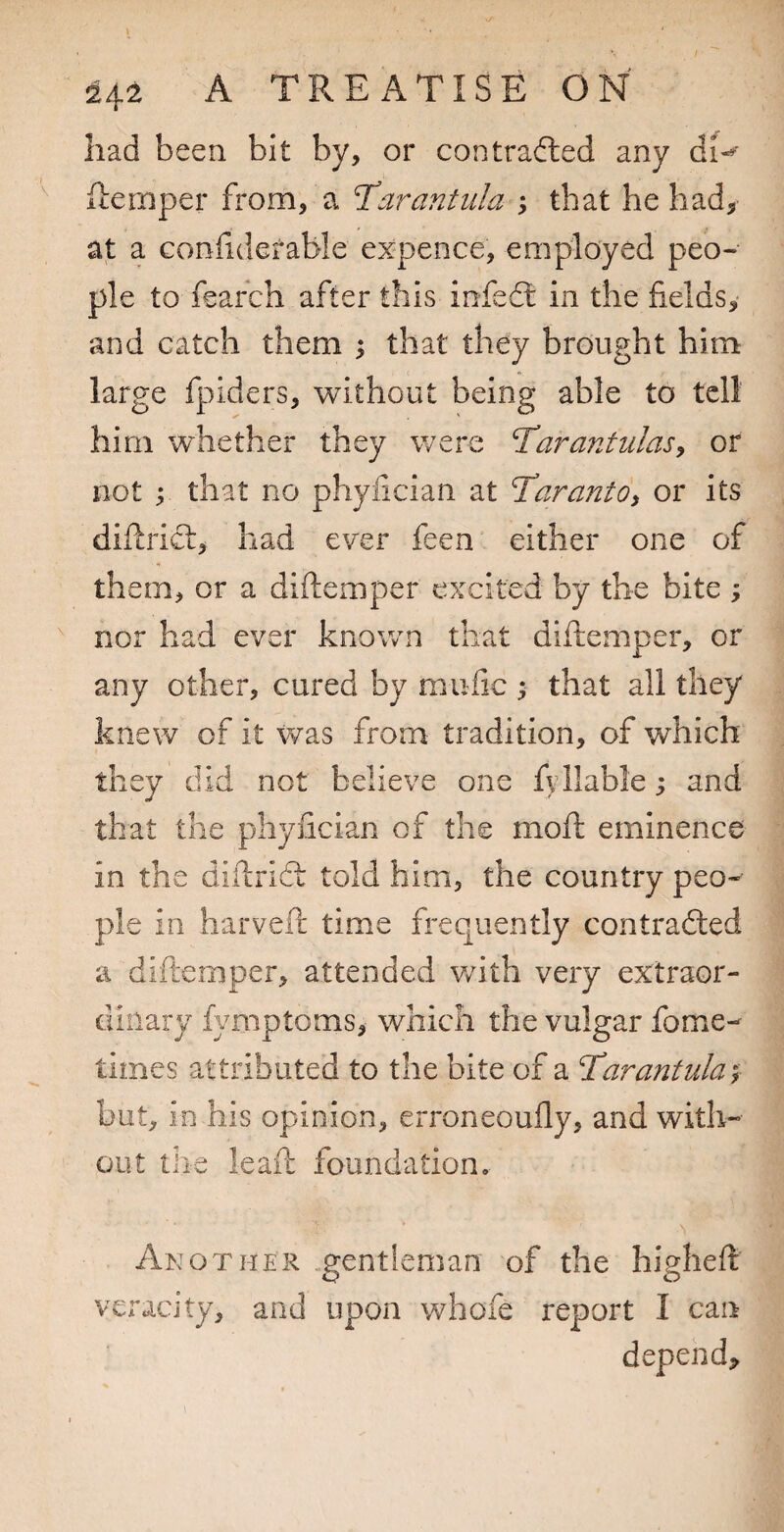 had been bit by, or contradled any fternper from, a T^arantiila ; that he had, at a confidefable ex-pence, employed peo¬ ple to feafch after this infeft in the fields, and catch them ; that they brought him large fpiders, without being able to tell him whether they were T^arantulasy or not ; that no phyfician at T^arantOi or its difiricl, had ever feen either one of them, or a diftemper excited by the bite ; nor had ever known that diftemper, or any other, cured by mufic ^ that all they knew of it was from tradition, of which they did not believe one fyliable; and that the phyfician of the moft eminence in the diftrifb told him, the country peo¬ ple in harveft time frequently contrafted a diftemper, attended v/ith very extraor¬ dinary fymptoms, which the vulgar fome- times attributed to the bite of a Tarantula^f but, in his opinion, erroneoufly, and with¬ out the leaft foundation. Another ..gentleman of the higheft