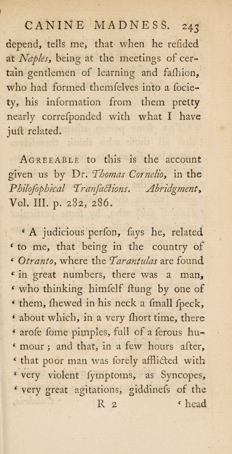 depend, tells me, that when he refided at Naplesy being at the meetings of cer^ tain gentlemen of learning and fafhion, who had formed themfelves into a focie- ty, his information from them pretty nearly correfponded with what I have juft related. Agreeable to this is the account given us by Dr. Thomas Cornelioy in the Philofophkal Tranfadiions. Abridgment^ Vol. III. p. 282, 286. ‘ A judicious perfon, fays he, related ^ to me, that being in the country of ‘ Otranto, where the Tarantulas are found ‘ in great numbers, there was a man, ^ who thinking, himfelf ftung by one of * them, fliewed in his neck a fmall fpeck, ^ about which, in a very fhort time, there ^ arofe fome pimples, full of a ferous hu-^ ‘ mour; and that, in a few hours after, ‘ that poor man was forely afflidted with ‘ very violent fymptoms, as Syncopes, ‘ very great agitations, giddinefs of the R 2 ^ head