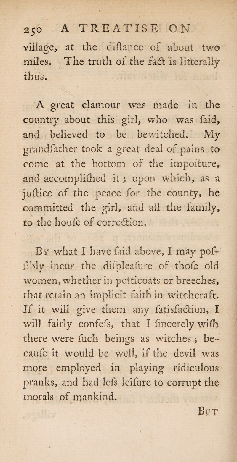 village, at the diftance of about two miles. The truth of the fad: is litterally thus. A great clamour was made in the country about this girl, who was faid, and believed to be bewitched. My grandfather took a great deal of pains to come at the bottom of the impofture, and accompliflied it; upon which, as a juftice of the peace for the county, he committed the girl, and all the family, to the houfe of corredion. By what I have faid above, I may pof- fibly incur the difpleafure of thofe old women, whether in petticoats,or breeches, that retain an implicit faitli in witchcraft. If it will give them any fatisfadion, I will fairly confefs, that I fincerely wifh there were fuch beings as witches; be- caufe it would be well, if the devil was more employed in playing ridiculous pranks, and had lefs leifure to corrupt the morals of mankind. But