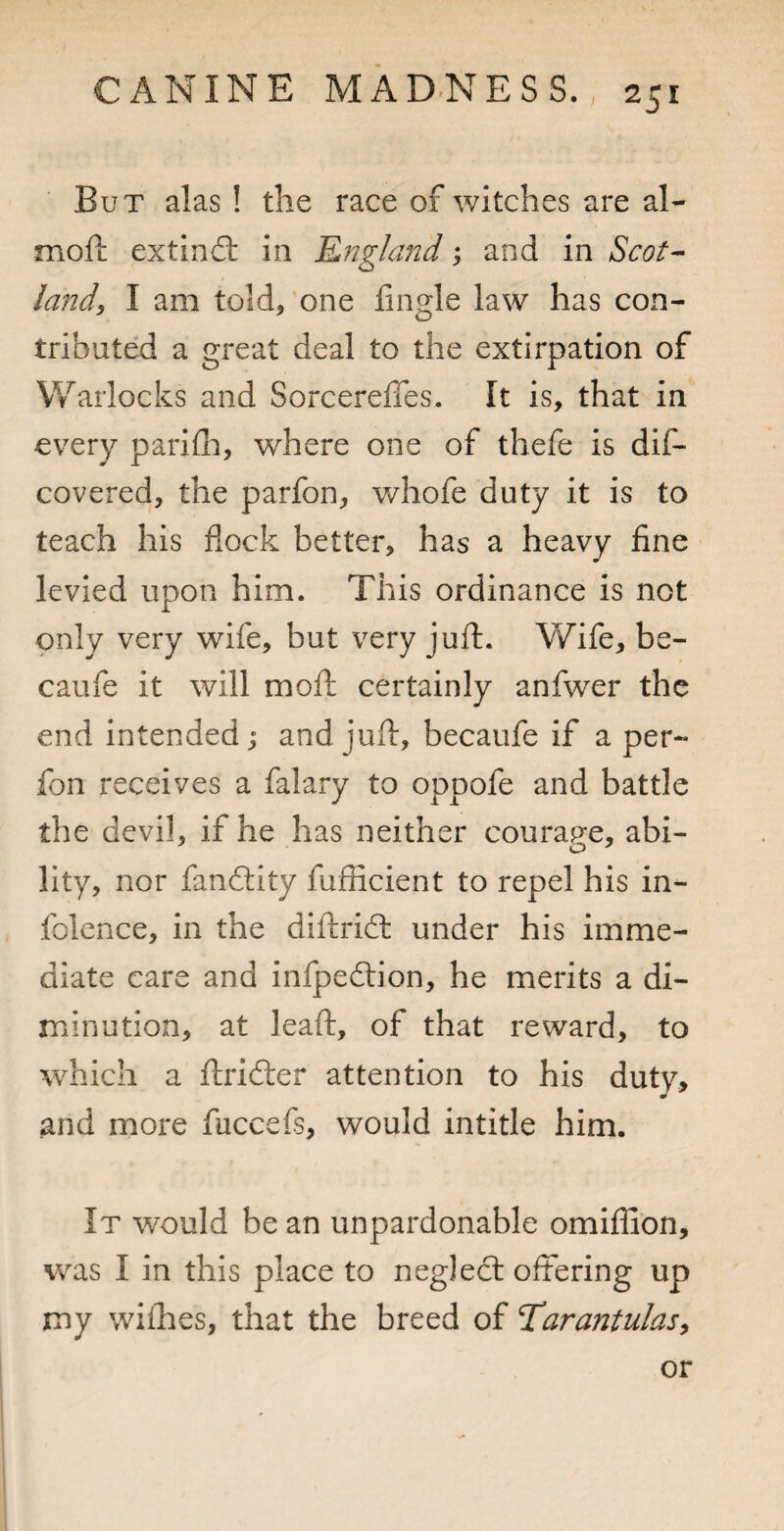 But alas ! the race of witches are al- mofi; extind: in Rngland, and in Scot-' land, I am told, one lingle law has con¬ tributed a great deal to the extirpation of Warlocks and Sorcereffes. It is, that in every parifli, where one of thefe is dif- covered, the parfon, whofe duty it is to teach his flock better, has a heavy fine levied upon him. This ordinance is not only very wife, but very jufl. Wife, be- caufe it will mofl: certainly anfwer the end intended; and juft, becaufe if a per- fon receives a falary to oppofe and battle the devil, if he has neither courap-e, abi- lity, nor fandity fuflicient to repel his in- folence, in the diftrid under his imme¬ diate care and infpedion, he merits a di¬ minution, at leaft, of that reward, to which a ftrider attention to his duty, and more fuccefs, would intitle him. It would be an unpardonable omiffion, was I in this place to negled offering up my wiihes, that the breed of Tdarantulas^ or