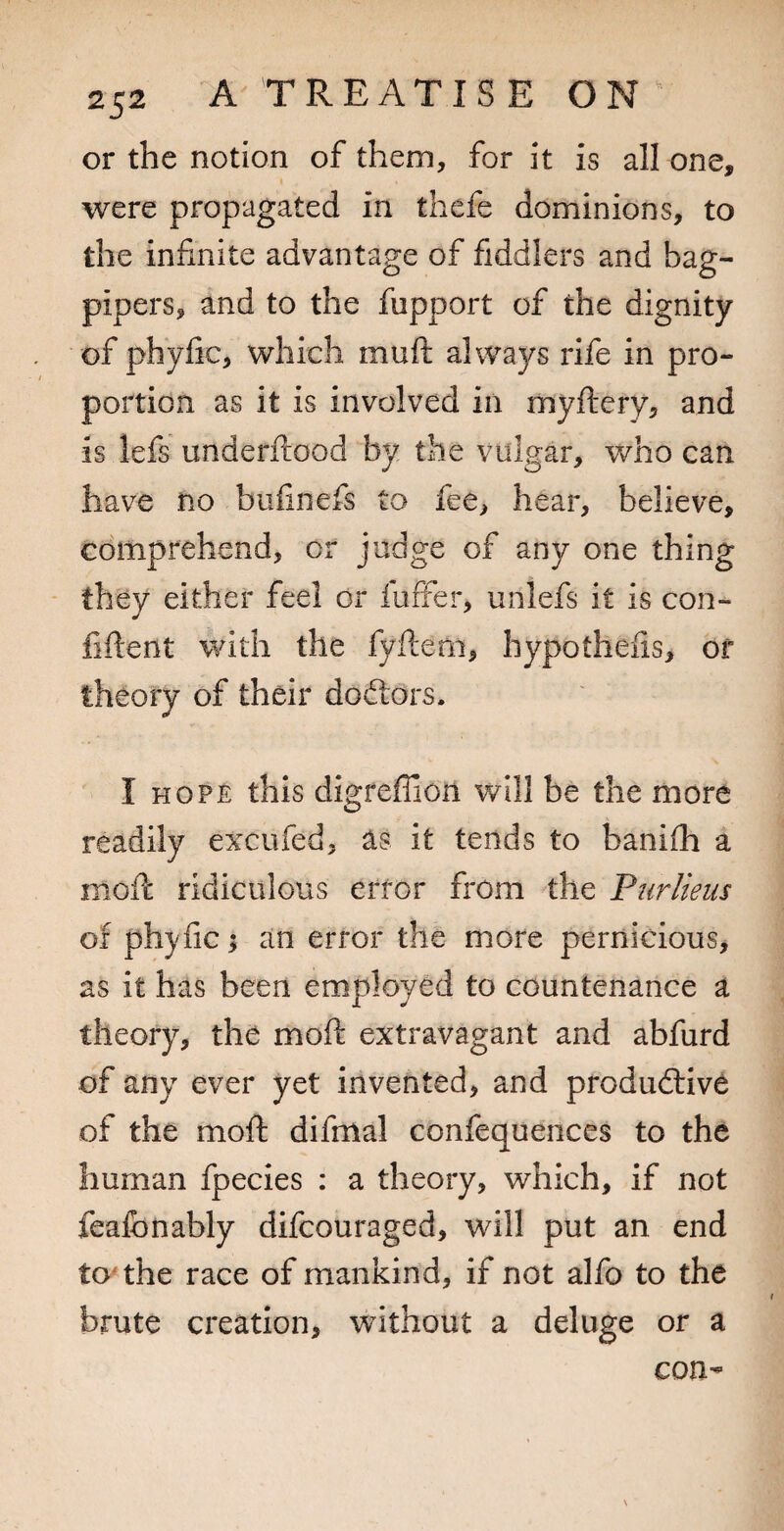 or the notion of them, for it is all one, were propagated in thefe dominions, to the infinite advantage of fiddlers and bag¬ pipers, and to the fupport of the dignity of phylic, which muft always rife in pro¬ portion as it is involved in myftery, and is lefs underftood by the vulgar, who can have no biiiinefs to fee, hear, believe, comprehend, or judge of any one thing they either feel or fuffer, unlefs it is con- fiftent with the fyftem, hypotheiis, of theory of their doftors. I hope this digfeffion will be the more readily excufed, as it tends to banifh a mofc ridiculous erfor from the Purlieus of phyfic; an error the more pernicious, as it has been employed to countenance a theory, the moft extravagant and abfurd of any ever yet invented, and produdlive of the moft difmal confequences to the human fpecies : a theory, which, if not fealbnably difcouraged, will put an end tcpthe race of mankind, if not alfo to the brute creation, without a deluge or a con-