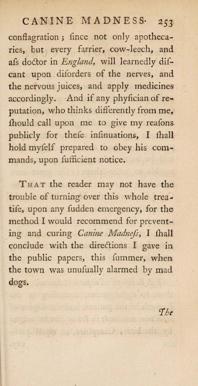 conflagration 3 fince not only apotheca¬ ries, but every farrier, cow-leech, and afs dodtor in Englandy will learnedly dif- cant upon diforders of the nerves, and JL the nervous juices, and apply medicines accordingly. -And if any phyfician of re-** putation, who thinks differently from me, fhould call upon me to give my reafons publicly for thefe. infinuations, I lhall hold myfelf prepared to obey his com¬ mands, upon fufficient notice. T HAT the reader may not have the trouble of turning over this whole trea- tife, upon any fudden emergency, for the method I would recommend for prevent¬ ing and curing Canine Madnefs^ I lhall conclude with the directions I gave in the public papers, this fummer, when the town was unufually alarmed by mad dogs.