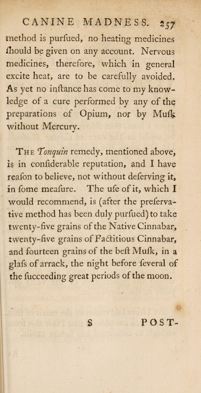 method is purfued, no heating medicines fliould be given on any account. Nervous medicines, therefore, which in general excite heat, are to be carefully avoided. As yet no inftance has come to my know¬ ledge of a cure performed by any of the preparations of Opium, nor by Mufl^ without Mercury. The Tonquin remedy, mentioned above, is in conliderable reputation, and I have reafon to believe, not without deferving it, in fome meafure. The ufe of it, which I would recommend, is (after the preferva- tive method has been duly purfued) to take twenty-five grains of the Native Cinnabar, twenty-five grains of Fadlitious Cinnabar, and fourteen grains of the befl; Mufk, in a glafs of arrack, the night before feveral of the fucceeding great periods of the moon. S POST-