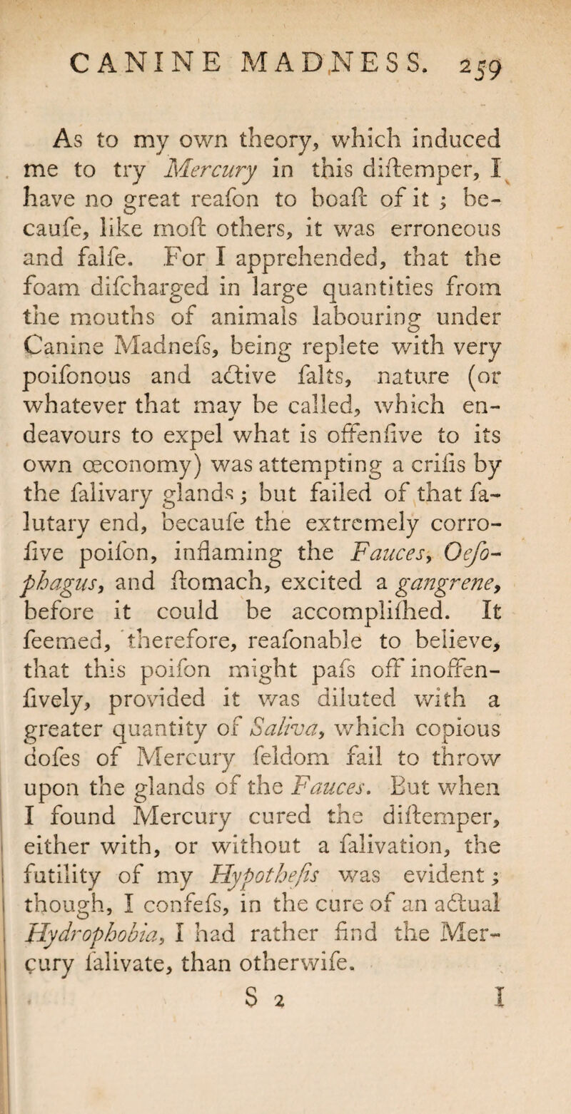 As to my own theory, which induced me to try Mercury in this diftemper, have no great reafon to boaft of it ^ be- caufe, like moil; others, it was erroneous and falfe. For I apprehended, that the foam difeharged in large quantities from the mouths of animals labouring under Canine Madnefs, being replete with very poifonous and aefive falts, nature (or whatever that mav be called, which en- deavours to expel what is offenfive to its own oeconomy) was attempting a crifis by the falivary glands; but failed of that fa- lutary end, becaufe the extremely corro- live poifon, inflaming the Fauces^ Oefo- phaguSi and ftomach, excited a gangrency before it could be accomplifhed. It feemed, therefore, reafonable to believe, that this poifon might pafs off inoffen- fively, provided it was diluted with a greater quantity of Salivay which copious dofes of Mercury feldom fail to throw upon the glands of the Fauces, But when I found Mercury cured the diftemper, either with, or without a falivation, the futility of my Hypothefis was evident; though, I confefs, in the cure of an afbual Hydrophobia, I had rather find the Mer¬ cury falivate, than otherwife.