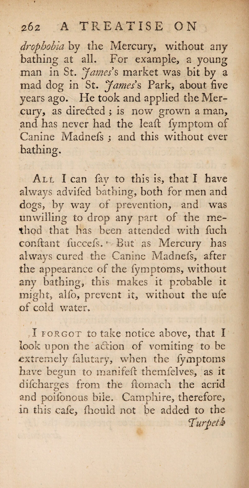 drophobia by the Mercury, without any bathing at all. For example, a young man in St. James's, market was bit by a mad dog in St. James's Park, about five years ago. He took and applied the Mer¬ cury, as diredled ; is now grown a man, and has never had the lead fymptom of Canine Madnefs ; and this without ever bathing. All I can fay to this is, that I have always advifed bathing, both for men and dogs, by way of prevention, and was unwilling to drop any part of the me¬ thod that has been attended with fuch conftant fuccefs. '• But' as Mercury has always cured the Canine Madnefs, after the appearance of the fymptoms, without any bathing, this makes it probable it might, alfo, prevent it, without the ufe of cold water. I FORGOT to take notice above, that I look upon the 'aftion of vomiting to be extremely falutary, when the fymptoms have begun to iiianifeir themfelves, as it difeharges from the ftomach the acrid and poifonous bile. Camphire, therefore, in this cafe, (liouid not be added to the Turpetk