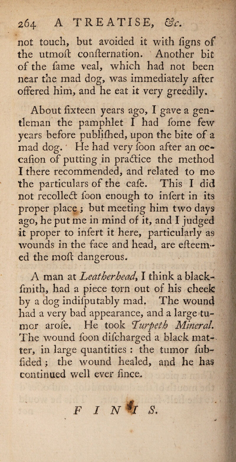 not touch, but avoided it with ligns of the utmofl: confteriiation. Another bit of the fame veal, which had not been near the mad dog, was immediately after offered him, and he eat it very greedily. About fixteen years ago, I gave a gen¬ tleman the pamphlet I had fome few years before publifhed, upon the bite of a mad dog. He had very foon after an oc- cafion of putting in pradlice the method I there recommended, and related to mo the particulars of the cafe. This I did not recolledl foon enough to infert in its proper place 3 but meeting him two days ago, he put me in mind of it, and I judged it proper to infert it here, particularly as wounds In the face and head, are efteem- ed the moft dangerous. A man at Leatherhead, I think a black- fmith, had a piece torn out of his cheek by a dog indifputably mad. The wound had a very bad appearance, and a large tu¬ mor arofe. He took Turpeth Mineral. The wound foon difcharged a black mat-. ter, in large quantities : the tumor fub- fided 3 the wound healed, and he has continued v/ell ever fmce.